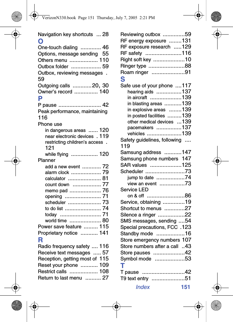 Index 151Navigation key shortcuts ... 28OOne-touch dialing ............. 46Options, message sending 55Others menu .................. 110Outbox folder ................... 59Outbox, reviewing messages .59Outgoing calls ............20, 30Owner’s record ............... 140PP pause ........................... 42Peak performance, maintaining 116Phone usein dangerous areas ...... 120near electronic devices . 119restricting children’s access .121while flying ................. 120Planneradd a new event ............ 72alarm clock ................... 79calculator ..................... 81count down .................. 77memo pad .................... 76opening ....................... 71scheduler ..................... 73to do list ....................... 74today .......................... 71world time .................... 80Power save feature ......... 115Proprietary notice ........... 141RRadio frequency safety .... 116Receive text messages ..... 57Reception, getting most of 115Reset your phone ........... 109Restrict calls .................. 108Return to last menu .......... 27Reviewing outbox ..............59RF energy exposure ........131RF exposure research .....129RF safety .......................116Right soft key ....................10Ringer type .......................88Roam ringer .....................91SSafe use of your phone ....117hearing aids ................137in aircraft ....................139in blasting areas ...........139in explosive areas ........139in posted facilities .........139other medical devices ...139pacemakers ................137vehicles ......................139Safety guidelines, following ....119Samsung address ...........147Samsung phone numbers 147SAR values ....................125Scheduler .........................73jump to date ..................74view an event ................73Service LEDon &amp; off ........................86Service, obtaining ..............19Shortcut to menus .............27Silence a ringer .................22SMS messages, sending ....54Special precautions, FCC .123Standby mode ..................16Store emergency numbers 107Store numbers after a call ..43Store pauses ....................42Symbol mode ...................53TT pause ...........................42T9 text entry .....................51VerizonN330.book  Page 151  Thursday, July 7, 2005  2:21 PM