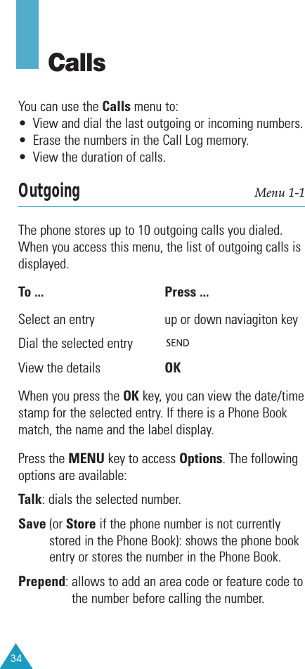 34CallsYou can use the Calls menu to:• View and dial the last outgoing or incoming numbers. • Erase the numbers in the Call Log memory.• View the duration of calls.Outgoing Menu 1-1The phone stores up to 10 outgoing calls you dialed.When you access this menu, the list of outgoing calls isdisplayed.To ... Press ... Select an entry up or down naviagiton key Dial the selected entryView the details OKWhen you press the OK key, you can view the date/timestamp for the selected entry. If there is a Phone Bookmatch, the name and the label display.Press the MENU key to access Options. The followingoptions are available:Talk: dials the selected number.Save (or Store if the phone number is not currentlystored in the Phone Book): shows the phone bookentry or stores the number in the Phone Book.Prepend: allows to add an area code or feature code tothe number before calling the number.
