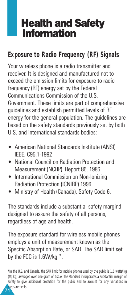 74Health and Safety InformationExposure to Radio Frequency (RF) SignalsYour wireless phone is a radio transmitter andreceiver. It is designed and manufactured not toexceed the emission limits for exposure to radiofrequency (RF) energy set by the FederalCommunications Commission of the U.S.Government. These limits are part of comprehensiveguidelines and establish permitted levels of RFenergy for the general population. The guidelines arebased on the safety standards previously set by bothU.S. and international standards bodies:•  American National Standards Institute (ANSI)IEEE. C95.1-1992•  National Council on Radiation Protection andMeasurement (NCRP). Report 86. 1986•  International Commission on Non-IonizingRadiation Protection (ICNIRP) 1996•  Ministry of Health (Canada), Safety Code 6.The standards include a substantial safety marginddesigned to assure the safety of all persons,regardless of age and health.The exposure standard for wireless mobile phonesemploys a unit of measurement known as theSpecific Absorption Rate, or SAR. The SAR limit setby the FCC is 1.6W/kg *. *In the U.S. and Canada, the SAR limit for mobile phones used by the public is 1.6 watts/kg(W/kg) averaged over one gram of tissue. The standard incorporates a substantial margin ofsafety to give additional protection for the public and to account for any variations inmeasurements.