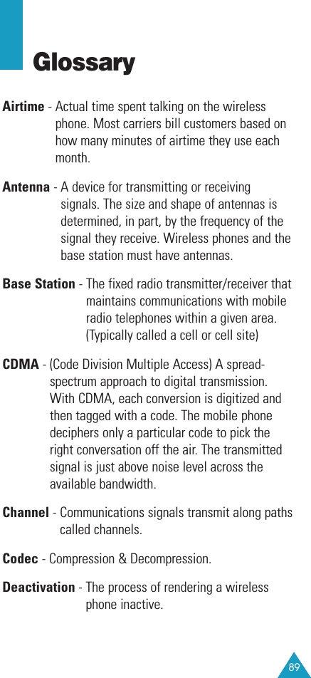 89GlossaryAirtime - Actual time spent talking on the wirelessphone. Most carriers bill customers based onhow many minutes of airtime they use eachmonth.Antenna - A device for transmitting or receivingsignals. The size and shape of antennas isdetermined, in part, by the frequency of thesignal they receive. Wireless phones and thebase station must have antennas.Base Station - The fixed radio transmitter/receiver thatmaintains communications with mobileradio telephones within a given area.(Typically called a cell or cell site)CDMA - (Code Division Multiple Access) A spread-spectrum approach to digital transmission.With CDMA, each conversion is digitized andthen tagged with a code. The mobile phonedeciphers only a particular code to pick theright conversation off the air. The transmittedsignal is just above noise level across theavailable bandwidth.Channel - Communications signals transmit along pathscalled channels.Codec - Compression &amp; Decompression.Deactivation - The process of rendering a wirelessphone inactive. 
