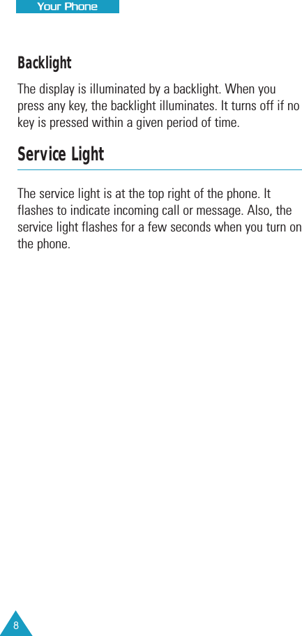 8Your PhoneBacklightThe display is illuminated by a backlight. When youpress any key, the backlight illuminates. It turns off if nokey is pressed within a given period of time.Service LightThe service light is at the top right of the phone. Itflashes to indicate incoming call or message. Also, theservice light flashes for a few seconds when you turn onthe phone.