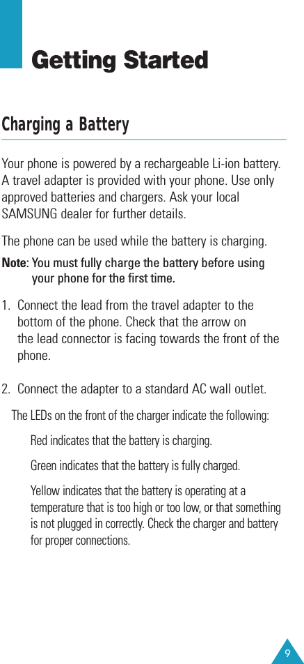 9Getting StartedCharging a BatteryYour phone is powered by a rechargeable Li-ion battery.A travel adapter is provided with your phone. Use onlyapproved batteries and chargers. Ask your localSAMSUNG dealer for further details.The phone can be used while the battery is charging.Note: You must fully charge the battery before usingyour phone for the first time. 1.  Connect the lead from the travel adapter to thebottom of the phone. Check that the arrow on the lead connector is facing towards the front of thephone.2.  Connect the adapter to a standard AC wall outlet.The LEDs on the front of the charger indicate the following:Red indicates that the battery is charging.Green indicates that the battery is fully charged.Yellow indicates that the battery is operating at atemperature that is too high or too low, or that somethingis not plugged in correctly. Check the charger and batteryfor proper connections.