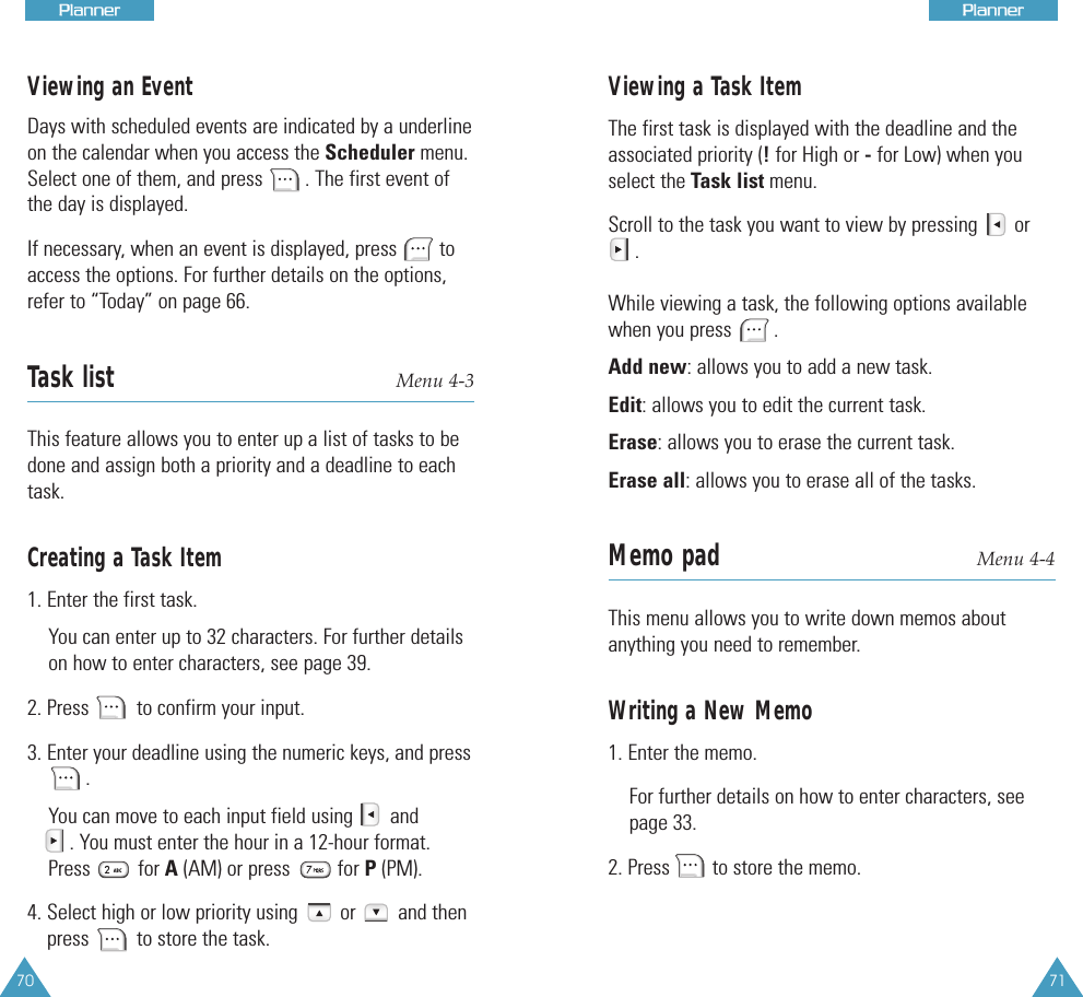 Viewing an EventDays with scheduled events are indicated by a underlineon the calendar when you access the Scheduler menu.Select one of them, and press        . The first event ofthe day is displayed. If necessary, when an event is displayed, press        toaccess the options. For further details on the options,refer to “Today” on page 66. Task list Menu 4-3This feature allows you to enter up a list of tasks to bedone and assign both a priority and a deadline to eachtask. Creating a Task Item1. Enter the first task.You can enter up to 32 characters. For further detailson how to enter characters, see page 39.2. Press         to confirm your input.3. Enter your deadline using the numeric keys, and press   . You can move to each input field using       and. You must enter the hour in a 12-hour format.Press         for A (AM) or press         for P (PM). 4. Select high or low priority using        or        and thenpress         to store the task.71PPllaannnneerr70PPllaannnneerrViewing a Task ItemThe first task is displayed with the deadline and theassociated priority (!for High or -for Low) when youselect the Task list menu. Scroll to the task you want to view by pressing       or . While viewing a task, the following options availablewhen you press        .Add new: allows you to add a new task.Edit: allows you to edit the current task. Erase: allows you to erase the current task. Erase all: allows you to erase all of the tasks.Memo pad Menu 4-4This menu allows you to write down memos aboutanything you need to remember. Writing a New Memo1. Enter the memo. For further details on how to enter characters, seepage 33.2. Press        to store the memo.