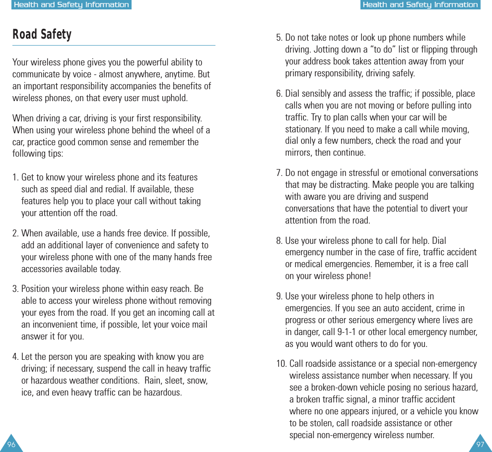 96 97HHeeaalltthh  aanndd  SSaaffeettyy  IInnffoorrmmaattiioonnHHeeaalltthh  aanndd  SSaaffeettyy  IInnffoorrmmaattiioonnRoad SafetyYour wireless phone gives you the powerful ability tocommunicate by voice - almost anywhere, anytime. Butan important responsibility accompanies the benefits ofwireless phones, on that every user must uphold.When driving a car, driving is your first responsibility.When using your wireless phone behind the wheel of acar, practice good common sense and remember thefollowing tips:1. Get to know your wireless phone and its featuressuch as speed dial and redial. If available, thesefeatures help you to place your call without takingyour attention off the road.2. When available, use a hands free device. If possible,add an additional layer of convenience and safety toyour wireless phone with one of the many hands freeaccessories available today.3. Position your wireless phone within easy reach. Beable to access your wireless phone without removingyour eyes from the road. If you get an incoming call atan inconvenient time, if possible, let your voice mailanswer it for you.4. Let the person you are speaking with know you are driving; if necessary, suspend the call in heavy trafficor hazardous weather conditions.  Rain, sleet, snow,ice, and even heavy traffic can be hazardous.5. Do not take notes or look up phone numbers while driving. Jotting down a “to do” list or flipping throughyour address book takes attention away from yourprimary responsibility, driving safely.6. Dial sensibly and assess the traffic; if possible, placecalls when you are not moving or before pulling intotraffic. Try to plan calls when your car will bestationary. If you need to make a call while moving,dial only a few numbers, check the road and yourmirrors, then continue.7. Do not engage in stressful or emotional conversationsthat may be distracting. Make people you are talkingwith aware you are driving and suspendconversations that have the potential to divert yourattention from the road.8. Use your wireless phone to call for help. Dialemergency number in the case of fire, traffic accidentor medical emergencies. Remember, it is a free callon your wireless phone!  9. Use your wireless phone to help others inemergencies. If you see an auto accident, crime inprogress or other serious emergency where lives arein danger, call 9-1-1 or other local emergency number,as you would want others to do for you.10. Call roadside assistance or a special non-emergencywireless assistance number when necessary. If yousee a broken-down vehicle posing no serious hazard,a broken traffic signal, a minor traffic accidentwhere no one appears injured, or a vehicle you knowto be stolen, call roadside assistance or otherspecial non-emergency wireless number.