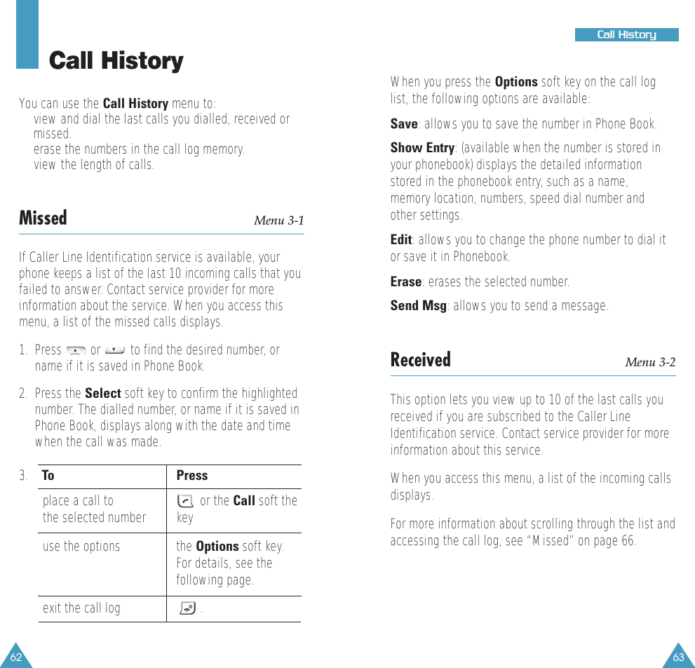 6362Call HistoryYou can use the Call History menu to:•view and dial the last calls you dialled, received ormissed. •erase the numbers in the call log memory.•view the length of calls.Missed Menu 3-1If Caller Line Identification service is available, yourphone keeps a list of the last 10 incoming calls that youfailed to answer. Contact service provider for moreinformation about the service. When you access thismenu, a list of the missed calls displays.1.  Press  or  to find the desired number, orname if it is saved in Phone Book. 2.  Press the Select soft key to confirm the highlightednumber. The dialled number, or name if it is saved inPhone Book, displays along with the date and timewhen the call was made.3.   To Pressplace a call to or the Call soft the    the selected number keyuse the options the Options soft key. For details, see thefollowing page.exit the call log  . When you press the Options soft key on the call loglist, the following options are available:Save: allows you to save the number in Phone Book.Show Entry: (available when the number is stored inyour phonebook) displays the detailed informationstored in the phonebook entry, such as a name,memory location, numbers, speed dial number andother settings.Edit: allows you to change the phone number to dial itor save it in Phonebook.Erase: erases the selected number.Send Msg: allows you to send a message.Received Menu 3-2This option lets you view up to 10 of the last calls youreceived if you are subscribed to the Caller LineIdentification service. Contact service provider for moreinformation about this service. When you access this menu, a list of the incoming callsdisplays.For more information about scrolling through the list andaccessing the call log, see “Missed” on page 66.CCaallll  HHiissttoorryy