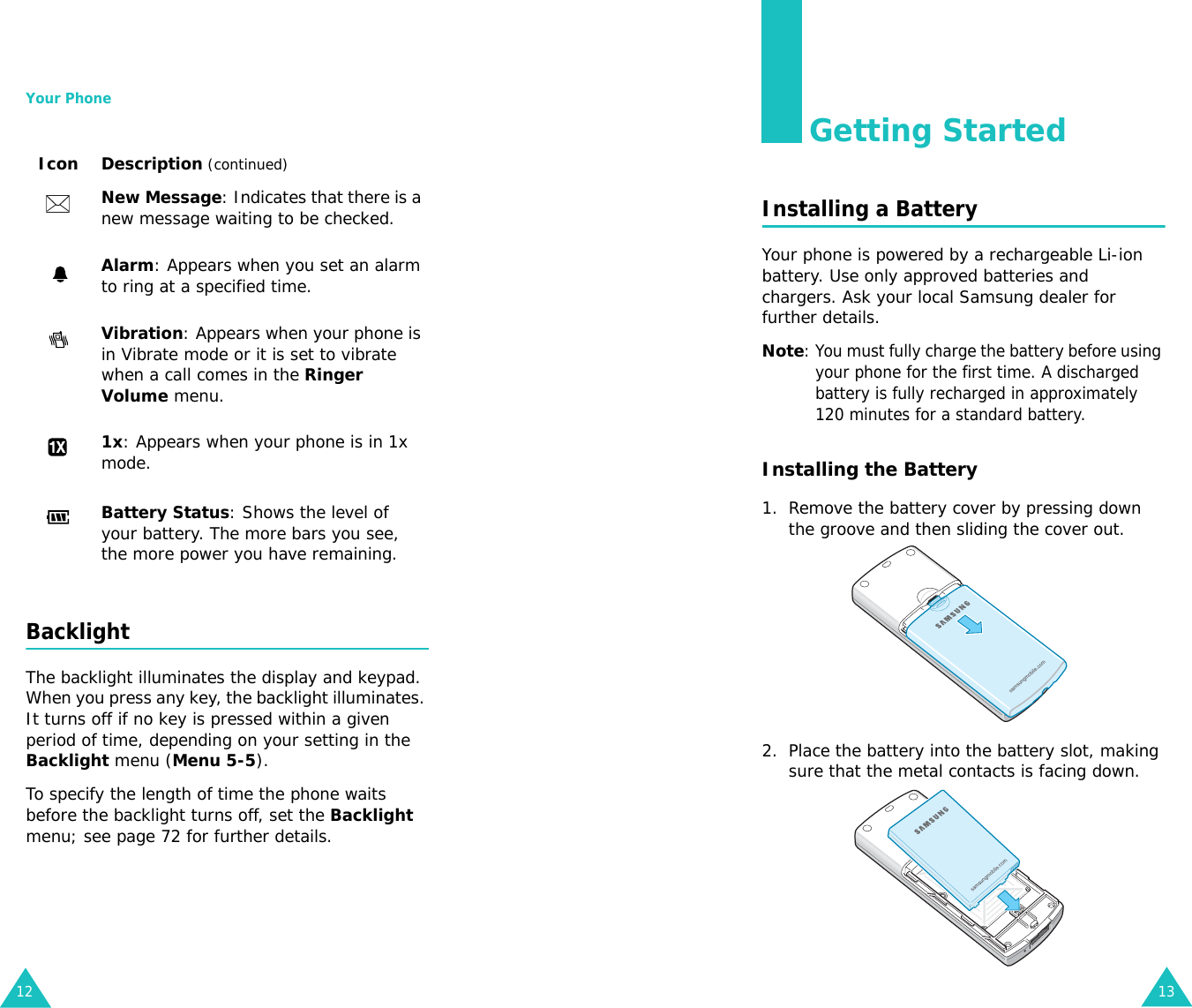 Your Phone12BacklightThe backlight illuminates the display and keypad. When you press any key, the backlight illuminates. It turns off if no key is pressed within a given period of time, depending on your setting in the Backlight menu (Menu 5-5).To specify the length of time the phone waits before the backlight turns off, set the Backlight menu; see page 72 for further details.New Message: Indicates that there is a new message waiting to be checked.Alarm: Appears when you set an alarm to ring at a specified time.Vibration: Appears when your phone is in Vibrate mode or it is set to vibrate when a call comes in the Ringer Volume menu.1x: Appears when your phone is in 1x mode.Battery Status: Shows the level of your battery. The more bars you see, the more power you have remaining.Icon Description (continued)13Getting StartedInstalling a BatteryYour phone is powered by a rechargeable Li-ion battery. Use only approved batteries and chargers. Ask your local Samsung dealer for further details.Note: You must fully charge the battery before using your phone for the first time. A discharged battery is fully recharged in approximately 120 minutes for a standard battery.Installing the Battery1. Remove the battery cover by pressing down the groove and then sliding the cover out.2. Place the battery into the battery slot, making sure that the metal contacts is facing down. 