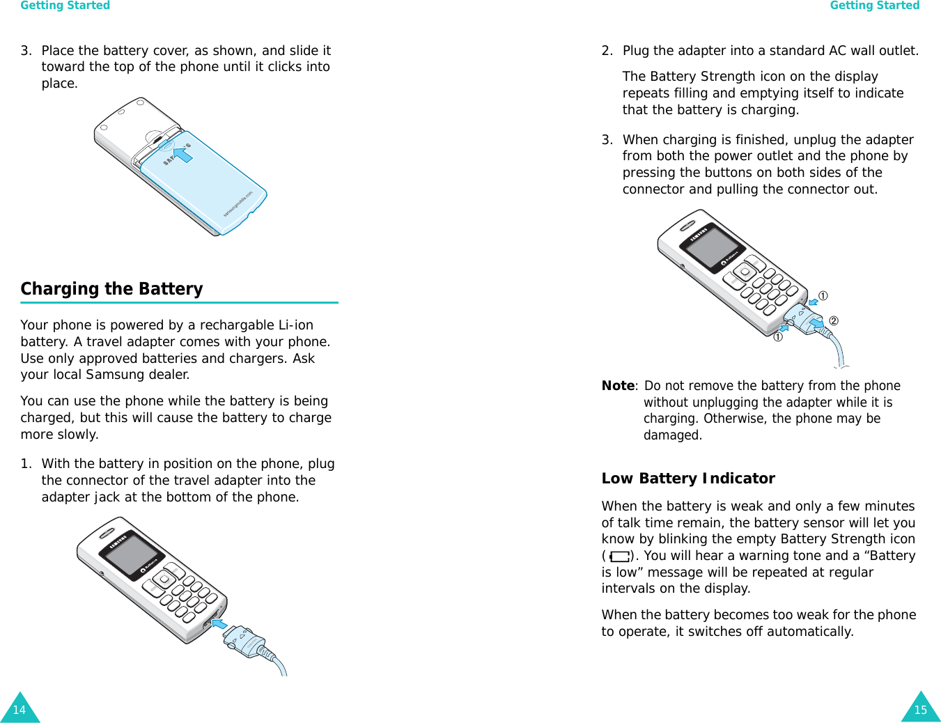 Getting Started143. Place the battery cover, as shown, and slide it toward the top of the phone until it clicks into place.Charging the BatteryYour phone is powered by a rechargable Li-ion battery. A travel adapter comes with your phone. Use only approved batteries and chargers. Ask your local Samsung dealer.You can use the phone while the battery is being charged, but this will cause the battery to charge more slowly.1. With the battery in position on the phone, plug the connector of the travel adapter into the adapter jack at the bottom of the phone.Getting Started152. Plug the adapter into a standard AC wall outlet.The Battery Strength icon on the display repeats filling and emptying itself to indicate that the battery is charging.3. When charging is finished, unplug the adapter from both the power outlet and the phone by pressing the buttons on both sides of the connector and pulling the connector out.Note: Do not remove the battery from the phone without unplugging the adapter while it is charging. Otherwise, the phone may be damaged.Low Battery IndicatorWhen the battery is weak and only a few minutes of talk time remain, the battery sensor will let you know by blinking the empty Battery Strength icon ( ). You will hear a warning tone and a “Battery is low” message will be repeated at regular intervals on the display. When the battery becomes too weak for the phone to operate, it switches off automatically.➀➁➀