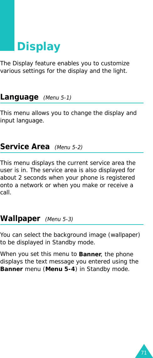 71DisplayThe Display feature enables you to customize various settings for the display and the light.Language  (Menu 5-1)This menu allows you to change the display and input language.Service Area  (Menu 5-2)This menu displays the current service area the user is in. The service area is also displayed for about 2 seconds when your phone is registered onto a network or when you make or receive a call.Wallpaper  (Menu 5-3)You can select the background image (wallpaper) to be displayed in Standby mode.When you set this menu to Banner, the phone displays the text message you entered using the Banner menu (Menu 5-4) in Standby mode.