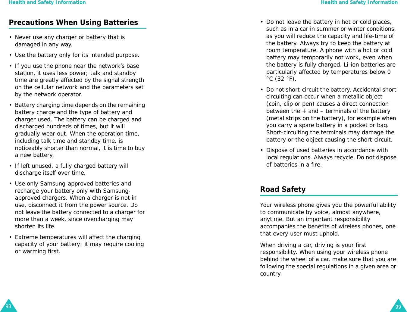Health and Safety Information98Precautions When Using Batteries• Never use any charger or battery that is damaged in any way.• Use the battery only for its intended purpose.• If you use the phone near the network’s base station, it uses less power; talk and standby time are greatly affected by the signal strength on the cellular network and the parameters set by the network operator.• Battery charging time depends on the remaining battery charge and the type of battery and charger used. The battery can be charged and discharged hundreds of times, but it will gradually wear out. When the operation time, including talk time and standby time, is noticeably shorter than normal, it is time to buy a new battery.• If left unused, a fully charged battery will discharge itself over time.• Use only Samsung-approved batteries and recharge your battery only with Samsung-approved chargers. When a charger is not in use, disconnect it from the power source. Do not leave the battery connected to a charger for more than a week, since overcharging may shorten its life.• Extreme temperatures will affect the charging capacity of your battery: it may require cooling or warming first.Health and Safety Information99• Do not leave the battery in hot or cold places, such as in a car in summer or winter conditions, as you will reduce the capacity and life-time of the battery. Always try to keep the battery at room temperature. A phone with a hot or cold battery may temporarily not work, even when the battery is fully charged. Li-ion batteries are particularly affected by temperatures below 0 °C (32 °F).• Do not short-circuit the battery. Accidental short circuiting can occur when a metallic object (coin, clip or pen) causes a direct connection between the + and – terminals of the battery (metal strips on the battery), for example when you carry a spare battery in a pocket or bag. Short-circuiting the terminals may damage the battery or the object causing the short-circuit.• Dispose of used batteries in accordance with local regulations. Always recycle. Do not dispose of batteries in a fire.Road SafetyYour wireless phone gives you the powerful ability to communicate by voice, almost anywhere, anytime. But an important responsibility accompanies the benefits of wireless phones, one that every user must uphold.When driving a car, driving is your first responsibility. When using your wireless phone behind the wheel of a car, make sure that you are following the special regulations in a given area or country.