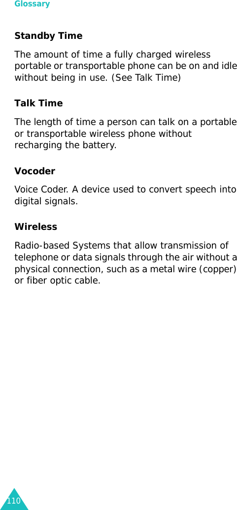 Glossary110Standby Time The amount of time a fully charged wireless portable or transportable phone can be on and idle without being in use. (See Talk Time)Talk Time The length of time a person can talk on a portable or transportable wireless phone without recharging the battery.Vocoder Voice Coder. A device used to convert speech into digital signals.Wireless Radio-based Systems that allow transmission of telephone or data signals through the air without a physical connection, such as a metal wire (copper) or fiber optic cable.