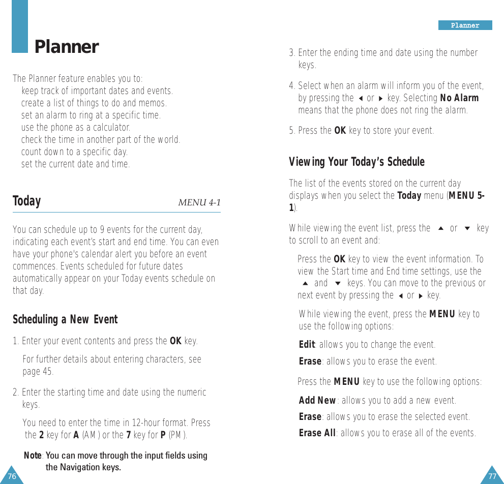76 77PlannerThe Planner feature enables you to:• keep track of important dates and events.• create a list of things to do and memos.• set an alarm to ring at a specific time.• use the phone as a calculator.• check the time in another part of the world.• count down to a specific day.• set the current date and time.Today MENU 4-1You can schedule up to 9 events for the current day,indicating each event’s start and end time. You can evenhave your phone&apos;s calendar alert you before an eventcommences. Events scheduled for future datesautomatically appear on your Today events schedule onthat day. Scheduling a New Event1. Enter your event contents and press the OK key. For further details about entering characters, seepage 45.2. Enter the starting time and date using the numerickeys.You need to enter the time in 12-hour format. Pressthe 2key for A(AM) or the 7key for P(PM).Note:You can move through the input fields usingthe Navigation keys.PPllaannnneerr3. Enter the ending time and date using the numberkeys.4. Select when an alarm will inform you of the event,by pressing the or key. Selecting No Alarmmeans that the phone does not ring the alarm.5. Press the OK key to store your event.Viewing Your Today’s ScheduleThe list of the events stored on the current daydisplays when you select the Today menu (MENU 5-1). While viewing the event list, press the  or  keyto scroll to an event and:• Press the OK key to view the event information. Toview the Start time and End time settings, use theand  keys. You can move to the previous ornext event by pressing the  or  key. While viewing the event, press the MENU key touse the following options:Edit: allows you to change the event. Erase: allows you to erase the event. • Press the MENU key to use the following options:Add New: allows you to add a new event.Erase: allows you to erase the selected event.Erase All: allows you to erase all of the events.