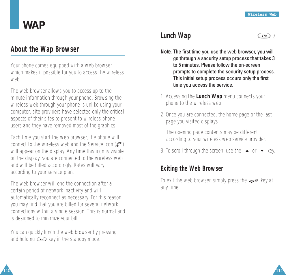 111110WWiirreelleessss  WWeebbLunch Wap -1Note:The first time you use the web browser, you willgo through a security setup process that takes 3to 5 minutes. Please follow the on-screenprompts to complete the security setup process.This initial setup process occurs only the firsttime you access the service.1. Accessing the Lunch Wap menu connects yourphone to the wireless web.2. Once you are connected, the home page or the lastpage you visited displays.The opening page contents may be differentaccording to your wireless web service provider. 3. To scroll through the screen, use the  or  key.Exiting the Web BrowserTo exit the web browser, simply press the  key atany time.WAPAbout the Wap BrowserYour phone comes equipped with a web browserwhich makes it possible for you to access the wirelessweb.The web browser allows you to access up-to-theminute information through your phone. Browsing thewireless web through your phone is unlike using yourcomputer; site providers have selected only the criticalaspects of their sites to present to wireless phoneusers and they have removed most of the graphics.Each time you start the web browser, the phone willconnect to the wireless web and the Service icon ( )will appear on the display. Any time this icon is visibleon the display, you are connected to the wireless weband will be billed accordingly. Rates will varyaccording to your service plan.The web browser will end the connection after acertain period of network inactivity and willautomatically reconnect as necessary. For this reason,you may find that you are billed for several networkconnections within a single session. This is normal andis designed to minimize your bill.You can quickly lunch the web browser by pressingand holding  key in the standby mode.