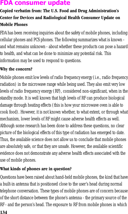 134FDA consumer updateCopied verbatim from: The U.S. Food and Drug Administration’s Center for Devices and Radiological Health Consumer Update on Mobile PhonesFDA has been receiving inquiries about the safety of mobile phones, including cellular phones and PCS phones. The following summarizes what is known - and what remains unknown - about whether these products can pose a hazard to health, and what can be done to minimize any potential risk. This information may be used to respond to questions.Why the concern?Mobile phones emit low levels of radio frequency energy (i.e., radio frequency radiation) in the microwave range while being used. They also emit very low levels of radio frequency energy (RF), considered non-significant, when in the standby mode. It is well known that high levels of RF can produce biological damage through heating effects (this is how your microwave oven is able to cook food). However, it is not known whether, to what extent, or through what mechanism, lower levels of RF might cause adverse health effects as well. Although some research has been done to address these questions, no clear picture of the biological effects of this type of radiation has emerged to date. Thus, the available science does not allow us to conclude that mobile phones are absolutely safe, or that they are unsafe. However, the available scientific evidence does not demonstrate any adverse health effects associated with the use of mobile phones.What kinds of phones are in question?Questions have been raised about hand-held mobile phones, the kind that have a built-in antenna that is positioned close to the user’s head during normal telephone conversation. These types of mobile phones are of concern because of the short distance between the phone’s antenna - the primary source of the RF - and the person’s head. The exposure to RF from mobile phones in which 