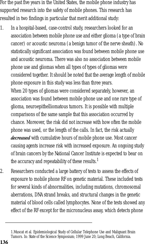 136For the past five years in the United States, the mobile phone industry has supported research into the safety of mobile phones. This research has resulted in two findings in particular that merit additional study:1. In a hospital-based, case-control study, researchers looked for an association between mobile phone use and either glioma (a type of brain cancer) or acoustic neuroma (a benign tumor of the nerve sheath). No statistically significant association was found between mobile phone use and acoustic neuroma. There was also no association between mobile phone use and gliomas when all types of types of gliomas were considered together. It should be noted that the average length of mobile phone exposure in this study was less than three years.When 20 types of gliomas were considered separately, however, an association was found between mobile phone use and one rare type of glioma, neuroepithelliomatous tumors. It is possible with multiple comparisons of the same sample that this association occurred by chance. Moreover, the risk did not increase with how often the mobile phone was used, or the length of the calls. In fact, the risk actually decreased with cumulative hours of mobile phone use. Most cancer causing agents increase risk with increased exposure. An ongoing study of brain cancers by the National Cancer Institute is expected to bear on the accuracy and repeatability of these results.12. Researchers conducted a large battery of tests to assess the effects of exposure to mobile phone RF on genetic material. These included tests for several kinds of abnormalities, including mutations, chromosomal aberrations, DNA strand breaks, and structural changes in the genetic material of blood cells called lymphocytes. None of the tests showed any effect of the RF except for the micronucleus assay, which detects phone 1.Muscat et al. Epidemiological Study of Cellular Telephone Use and Malignant BrainTumors. In: State of the Science Symposium; 1999 June 20; Long Beach, California.