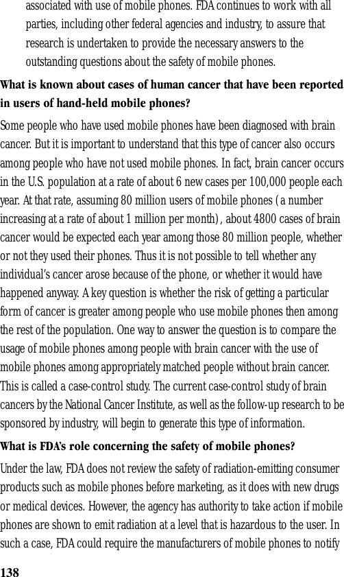138associated with use of mobile phones. FDA continues to work with all parties, including other federal agencies and industry, to assure that research is undertaken to provide the necessary answers to the outstanding questions about the safety of mobile phones.What is known about cases of human cancer that have been reported in users of hand-held mobile phones?Some people who have used mobile phones have been diagnosed with brain cancer. But it is important to understand that this type of cancer also occurs among people who have not used mobile phones. In fact, brain cancer occurs in the U.S. population at a rate of about 6 new cases per 100,000 people each year. At that rate, assuming 80 million users of mobile phones (a number increasing at a rate of about 1 million per month), about 4800 cases of brain cancer would be expected each year among those 80 million people, whether or not they used their phones. Thus it is not possible to tell whether any individual’s cancer arose because of the phone, or whether it would have happened anyway. A key question is whether the risk of getting a particular form of cancer is greater among people who use mobile phones then among the rest of the population. One way to answer the question is to compare the usage of mobile phones among people with brain cancer with the use of mobile phones among appropriately matched people without brain cancer. This is called a case-control study. The current case-control study of brain cancers by the National Cancer Institute, as well as the follow-up research to be sponsored by industry, will begin to generate this type of information.What is FDA’s role concerning the safety of mobile phones?Under the law, FDA does not review the safety of radiation-emitting consumer products such as mobile phones before marketing, as it does with new drugs or medical devices. However, the agency has authority to take action if mobile phones are shown to emit radiation at a level that is hazardous to the user. In such a case, FDA could require the manufacturers of mobile phones to notify 