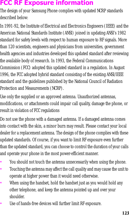 123FCC RF Exposure informationThe design of your Samsung Phone complies with updated NCRP standards described below:In 1991-92, the Institute of Electrical and Electronics Engineers (IEEE) and the American National Standards Institute (ANSI) joined in updating ANSI’s 1982 standard for safety levels with respect to human exposure to RF signals. More than 120 scientists, engineers and physicians from universities, government health agencies and industries developed this updated standard after reviewing the available body of research. In 1993, the Federal Communications Commission (FCC) adopted this updated standard in a regulation. In August 1996, the FCC adopted hybrid standard consisting of the existing ANSI/IEEE standard and the guidelines published by the National Council of Radiation Protection and Measurements (NCRP).Use only the supplied or an approved antenna. Unauthorized antennas, modifications, or attachments could impair call quality, damage the phone, or result in violation of FCC regulationsDo not use the phone with a damaged antenna. If a damaged antenna comes into contact with the skin, a minor burn may result. Please contact your local dealer for a replacement antenna. The design of the phone complies with these updated standards. Of course, if you want to limit RF exposure even further than the updated standard, you can choose to control the duration of your calls and operate your phone in the most power-efficient manner. •You should not touch the antenna unnecessarily when using the phone.•Touching the antenna may affect the call quality and may cause the unit to operate at higher power than it would need otherwise.•When using the handset, hold the handset just as you would hold any other telephone, and keep the antenna pointed up and over your shoulder.•Use of hands-free devices will further limit RF exposure.