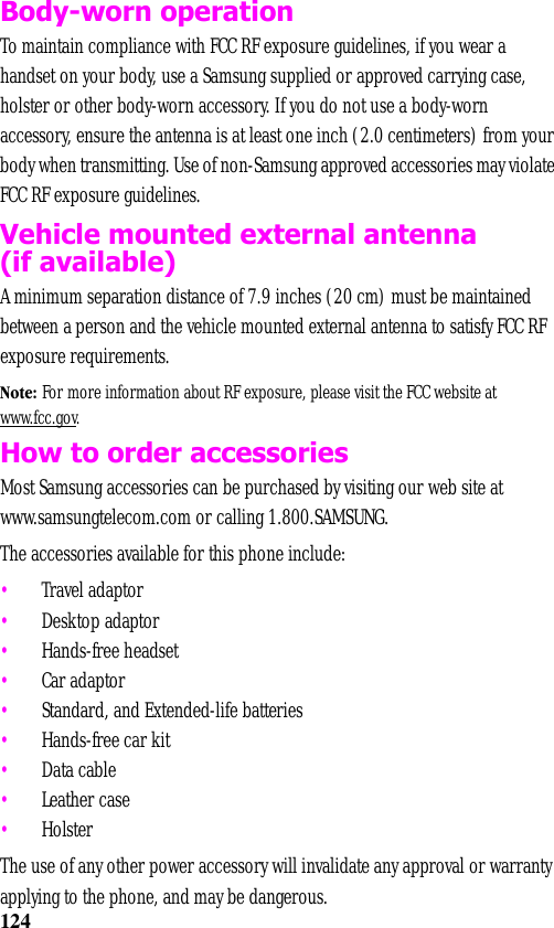 124Body-worn operationTo maintain compliance with FCC RF exposure guidelines, if you wear a handset on your body, use a Samsung supplied or approved carrying case, holster or other body-worn accessory. If you do not use a body-worn accessory, ensure the antenna is at least one inch (2.0 centimeters) from your body when transmitting. Use of non-Samsung approved accessories may violate FCC RF exposure guidelines.   Vehicle mounted external antenna (if available)A minimum separation distance of 7.9 inches (20 cm) must be maintained between a person and the vehicle mounted external antenna to satisfy FCC RF exposure requirements.Note: For more information about RF exposure, please visit the FCC website at www.fcc.gov.How to order accessoriesMost Samsung accessories can be purchased by visiting our web site at www.samsungtelecom.com or calling 1.800.SAMSUNG. The accessories available for this phone include:•Travel adaptor•Desktop adaptor•Hands-free headset•Car adaptor•Standard, and Extended-life batteries•Hands-free car kit•Data cable•Leather case•HolsterThe use of any other power accessory will invalidate any approval or warranty applying to the phone, and may be dangerous. 