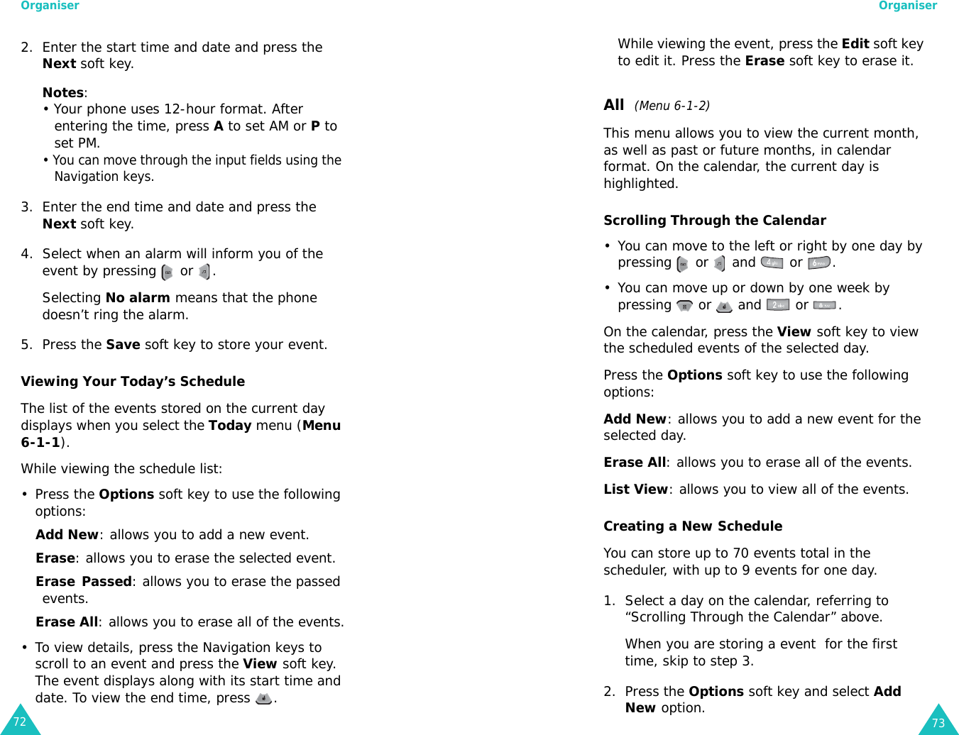 Organiser722. Enter the start time and date and press the Next soft key.Notes: • Your phone uses 12-hour format. After entering the time, press A to set AM or P to set PM.• You can move through the input fields using the Navigation keys.3. Enter the end time and date and press the Next soft key.4. Select when an alarm will inform you of the event by pressing   or  . Selecting No alarm means that the phone doesn’t ring the alarm.5. Press the Save soft key to store your event.Viewing Your Today’s ScheduleThe list of the events stored on the current day displays when you select the Today menu (Menu 6-1-1).While viewing the schedule list:• Press the Options soft key to use the following options:Add New: allows you to add a new event.Erase: allows you to erase the selected event. Erase Passed: allows you to erase the passed events.Erase All: allows you to erase all of the events.• To view details, press the Navigation keys to scroll to an event and press the View soft key. The event displays along with its start time and date. To view the end time, press  .Organiser73While viewing the event, press the Edit soft key to edit it. Press the Erase soft key to erase it. All  (Menu 6-1-2)This menu allows you to view the current month, as well as past or future months, in calendar format. On the calendar, the current day is highlighted. Scrolling Through the Calendar• You can move to the left or right by one day by pressing   or   and   or  .• You can move up or down by one week by pressing   or   and   or  .On the calendar, press the View soft key to view the scheduled events of the selected day.Press the Options soft key to use the following options: Add New: allows you to add a new event for the selected day. Erase All: allows you to erase all of the events.List View: allows you to view all of the events.Creating a New ScheduleYou can store up to 70 events total in the scheduler, with up to 9 events for one day.1. Select a day on the calendar, referring to “Scrolling Through the Calendar” above.When you are storing a event  for the first time, skip to step 3.2. Press the Options soft key and select Add New option. 