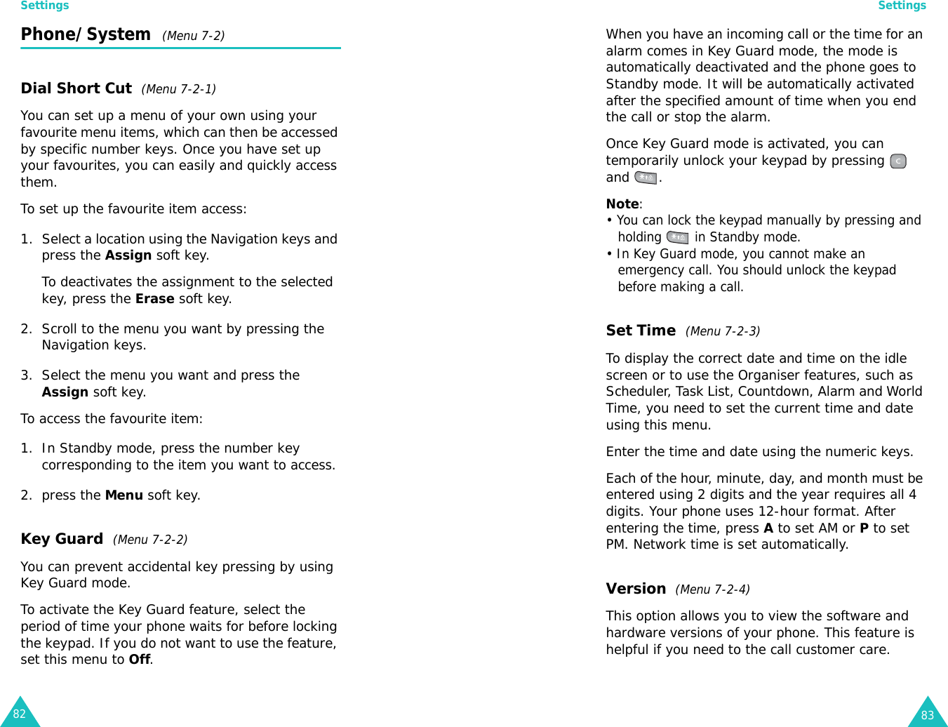 Settings82Phone/System  (Menu 7-2)Dial Short Cut  (Menu 7-2-1)You can set up a menu of your own using your favourite menu items, which can then be accessed by specific number keys. Once you have set up your favourites, you can easily and quickly access them.To set up the favourite item access:1. Select a location using the Navigation keys and press the Assign soft key.To deactivates the assignment to the selected key, press the Erase soft key.2. Scroll to the menu you want by pressing the Navigation keys.3. Select the menu you want and press the Assign soft key.To access the favourite item:1. In Standby mode, press the number key corresponding to the item you want to access.2. press the Menu soft key.Key Guard  (Menu 7-2-2)You can prevent accidental key pressing by using Key Guard mode. To activate the Key Guard feature, select the period of time your phone waits for before locking the keypad. If you do not want to use the feature, set this menu to Off.Settings83When you have an incoming call or the time for an alarm comes in Key Guard mode, the mode is automatically deactivated and the phone goes to Standby mode. It will be automatically activated after the specified amount of time when you end the call or stop the alarm.Once Key Guard mode is activated, you can temporarily unlock your keypad by pressing   and . Note: • You can lock the keypad manually by pressing and holding   in Standby mode.• In Key Guard mode, you cannot make an emergency call. You should unlock the keypad before making a call.Set Time  (Menu 7-2-3)To display the correct date and time on the idle screen or to use the Organiser features, such as Scheduler, Task List, Countdown, Alarm and World Time, you need to set the current time and date using this menu.Enter the time and date using the numeric keys. Each of the hour, minute, day, and month must be entered using 2 digits and the year requires all 4 digits. Your phone uses 12-hour format. After entering the time, press A to set AM or P to set PM. Network time is set automatically.Version  (Menu 7-2-4)This option allows you to view the software and hardware versions of your phone. This feature is helpful if you need to the call customer care. 