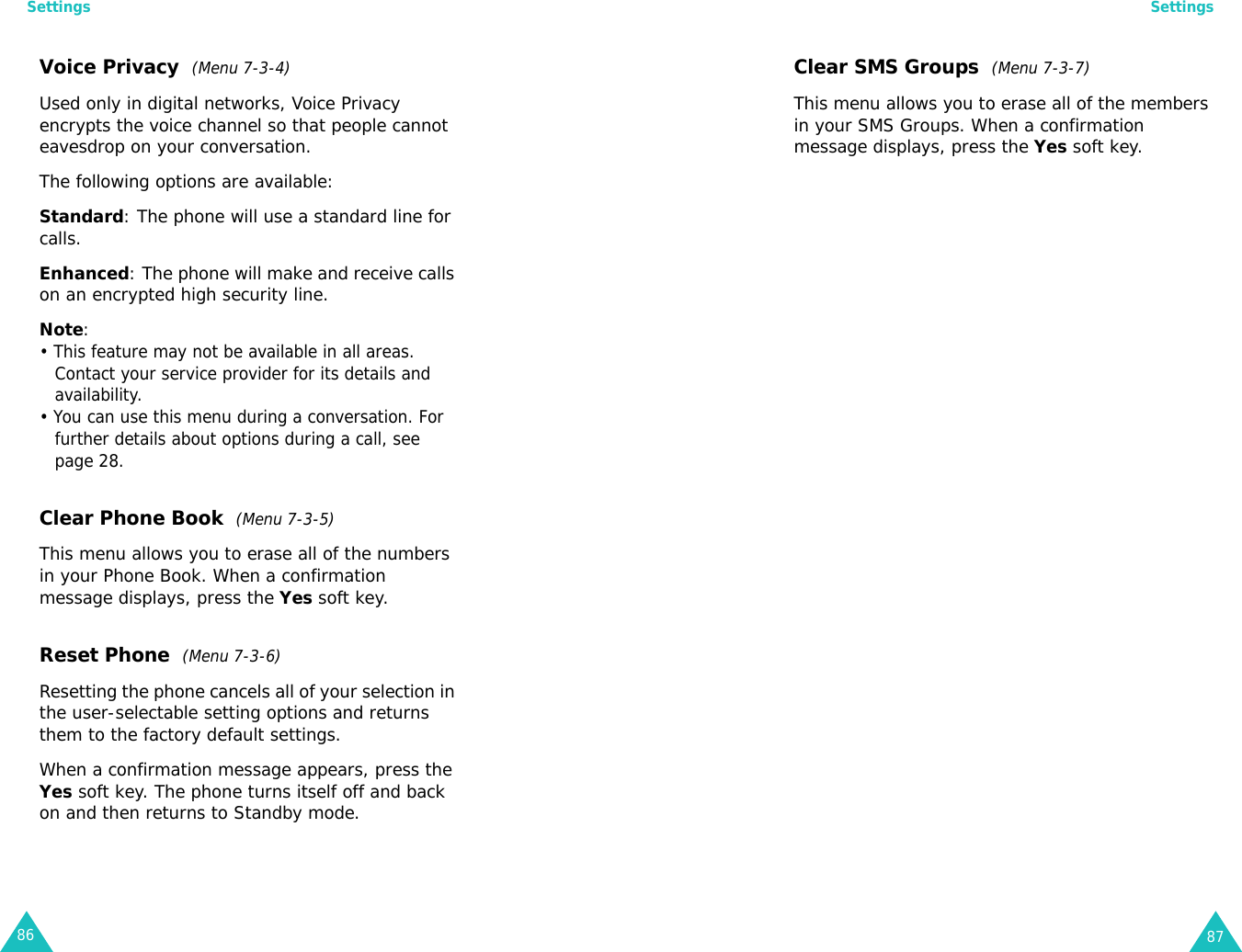 Settings86Voice Privacy  (Menu 7-3-4)Used only in digital networks, Voice Privacy encrypts the voice channel so that people cannot eavesdrop on your conversation.The following options are available:Standard: The phone will use a standard line for calls.Enhanced: The phone will make and receive calls on an encrypted high security line. Note: • This feature may not be available in all areas. Contact your service provider for its details and availability.• You can use this menu during a conversation. For further details about options during a call, see page 28.Clear Phone Book  (Menu 7-3-5)This menu allows you to erase all of the numbers in your Phone Book. When a confirmation message displays, press the Yes soft key.Reset Phone  (Menu 7-3-6)Resetting the phone cancels all of your selection in the user-selectable setting options and returns them to the factory default settings.When a confirmation message appears, press the Yes soft key. The phone turns itself off and back on and then returns to Standby mode.Settings87Clear SMS Groups  (Menu 7-3-7)This menu allows you to erase all of the members in your SMS Groups. When a confirmation message displays, press the Yes soft key.