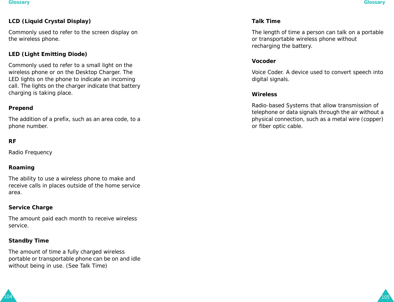 Glossary104LCD (Liquid Crystal Display) Commonly used to refer to the screen display on the wireless phone.LED (Light Emitting Diode) Commonly used to refer to a small light on the wireless phone or on the Desktop Charger. The LED lights on the phone to indicate an incoming call. The lights on the charger indicate that battery charging is taking place.PrependThe addition of a prefix, such as an area code, to a phone number.RF Radio FrequencyRoaming The ability to use a wireless phone to make and receive calls in places outside of the home service area.Service Charge The amount paid each month to receive wireless service.Standby Time The amount of time a fully charged wireless portable or transportable phone can be on and idle without being in use. (See Talk Time)Glossary105Talk Time The length of time a person can talk on a portable or transportable wireless phone without recharging the battery.Vocoder Voice Coder. A device used to convert speech into digital signals.Wireless Radio-based Systems that allow transmission of telephone or data signals through the air without a physical connection, such as a metal wire (copper) or fiber optic cable.