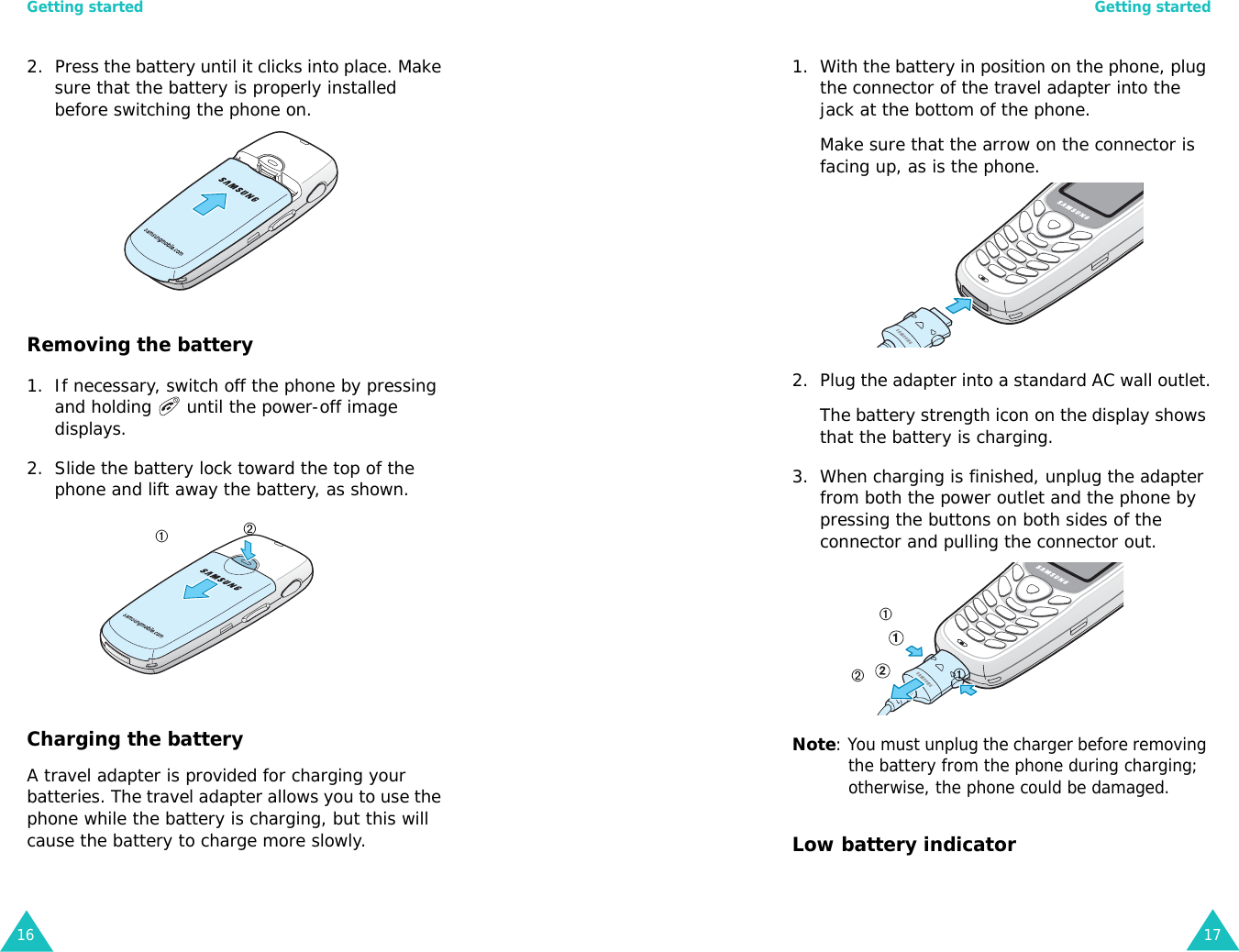 Getting started162. Press the battery until it clicks into place. Make sure that the battery is properly installed before switching the phone on.Removing the battery1. If necessary, switch off the phone by pressing and holding   until the power-off image displays.2. Slide the battery lock toward the top of the phone and lift away the battery, as shown.Charging the batteryA travel adapter is provided for charging your batteries. The travel adapter allows you to use the phone while the battery is charging, but this will cause the battery to charge more slowly.➀➁Getting started171. With the battery in position on the phone, plug the connector of the travel adapter into the jack at the bottom of the phone.Make sure that the arrow on the connector is facing up, as is the phone.2. Plug the adapter into a standard AC wall outlet.The battery strength icon on the display shows that the battery is charging.3. When charging is finished, unplug the adapter from both the power outlet and the phone by pressing the buttons on both sides of the connector and pulling the connector out.Note: You must unplug the charger before removing the battery from the phone during charging; otherwise, the phone could be damaged. Low battery indicator➀➀➁