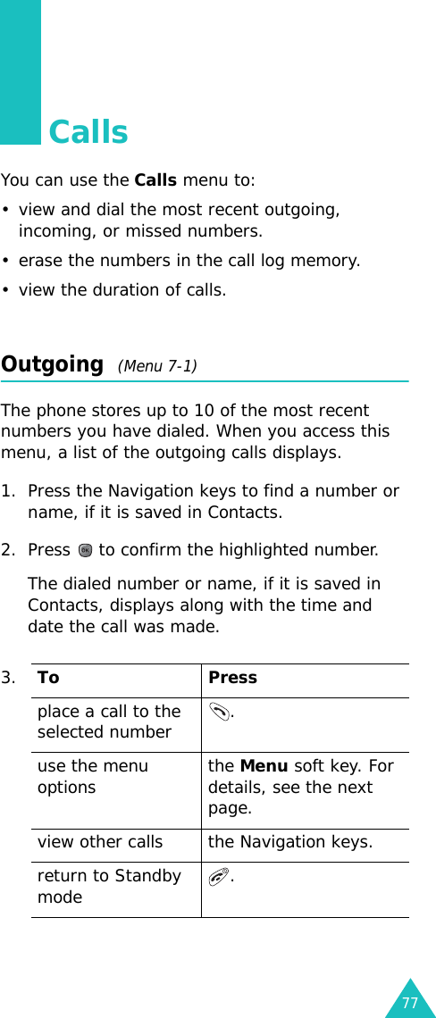 77CallsYou can use the Calls menu to:• view and dial the most recent outgoing, incoming, or missed numbers. • erase the numbers in the call log memory.• view the duration of calls.Outgoing  (Menu 7-1)The phone stores up to 10 of the most recent numbers you have dialed. When you access this menu, a list of the outgoing calls displays.1. Press the Navigation keys to find a number or name, if it is saved in Contacts.2. Press   to confirm the highlighted number. The dialed number or name, if it is saved in Contacts, displays along with the time and date the call was made.3.To Pressplace a call to the selected number .use the menu options the Menu soft key. For details, see the next page.view other calls the Navigation keys.return to Standby mode  . 