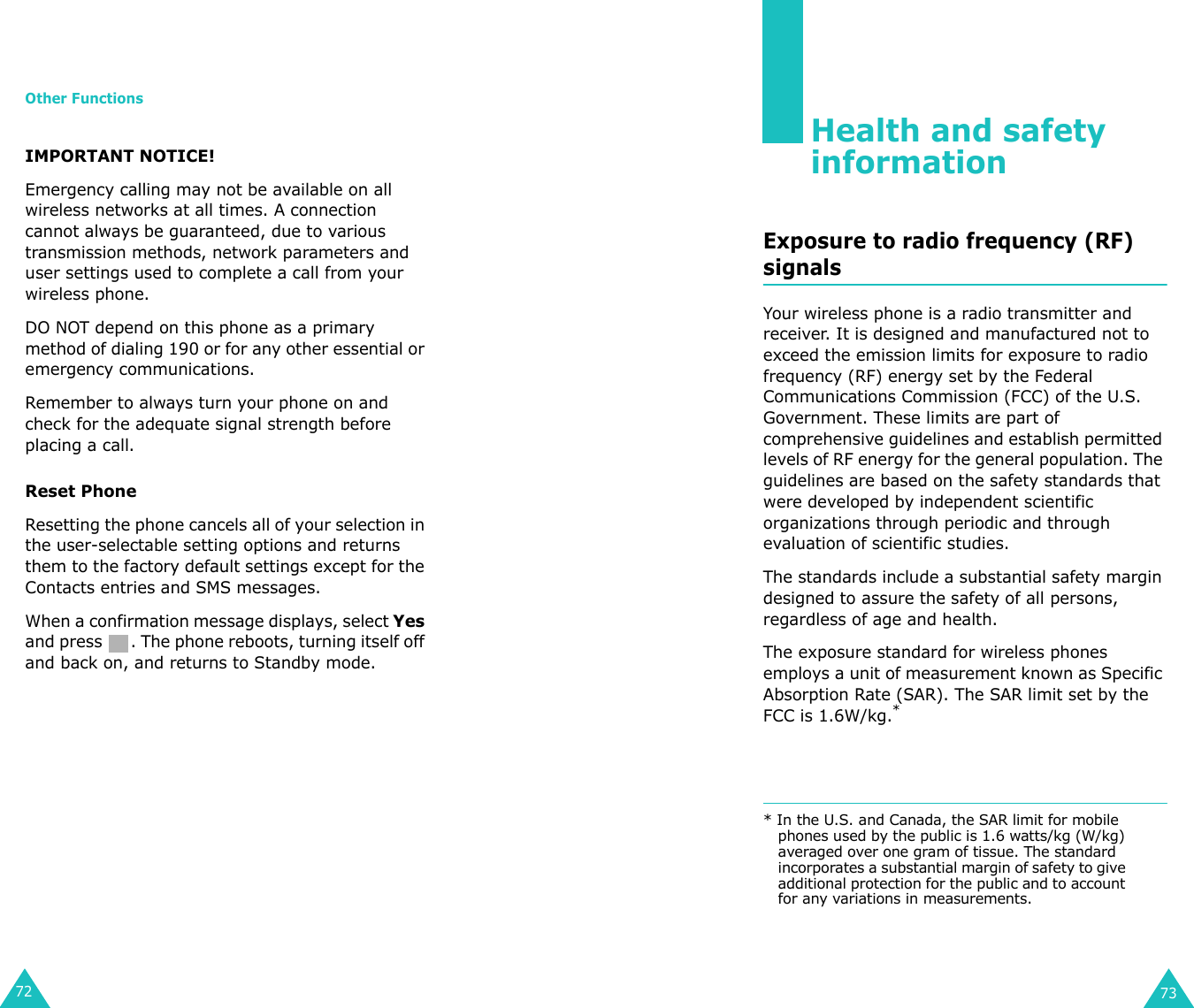 Other Functions72IMPORTANT NOTICE! Emergency calling may not be available on all wireless networks at all times. A connection cannot always be guaranteed, due to various transmission methods, network parameters and user settings used to complete a call from your wireless phone.DO NOT depend on this phone as a primary method of dialing 190 or for any other essential or emergency communications. Remember to always turn your phone on and check for the adequate signal strength before placing a call. Reset PhoneResetting the phone cancels all of your selection in the user-selectable setting options and returns them to the factory default settings except for the Contacts entries and SMS messages.When a confirmation message displays, select Yes and press  . The phone reboots, turning itself off and back on, and returns to Standby mode.73Health and safety informationExposure to radio frequency (RF) signalsYour wireless phone is a radio transmitter and receiver. It is designed and manufactured not to exceed the emission limits for exposure to radio frequency (RF) energy set by the Federal Communications Commission (FCC) of the U.S. Government. These limits are part of comprehensive guidelines and establish permitted levels of RF energy for the general population. The guidelines are based on the safety standards that were developed by independent scientific organizations through periodic and through evaluation of scientific studies.The standards include a substantial safety margin designed to assure the safety of all persons, regardless of age and health.The exposure standard for wireless phones employs a unit of measurement known as Specific Absorption Rate (SAR). The SAR limit set by the FCC is 1.6W/kg.** In the U.S. and Canada, the SAR limit for mobile phones used by the public is 1.6 watts/kg (W/kg) averaged over one gram of tissue. The standard incorporates a substantial margin of safety to give additional protection for the public and to account for any variations in measurements.