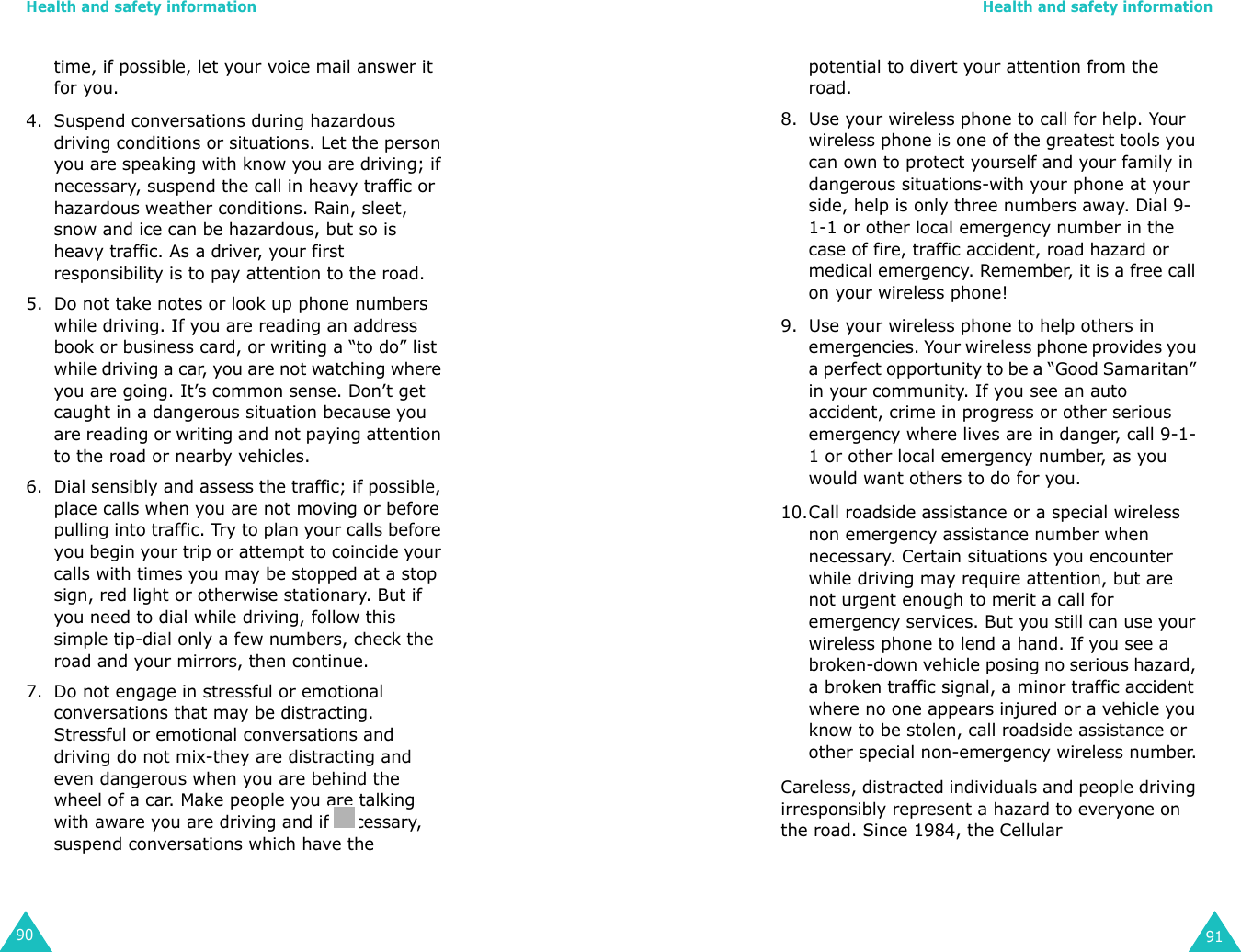 Health and safety information90time, if possible, let your voice mail answer it for you.4. Suspend conversations during hazardous driving conditions or situations. Let the person you are speaking with know you are driving; if necessary, suspend the call in heavy traffic or hazardous weather conditions. Rain, sleet, snow and ice can be hazardous, but so is heavy traffic. As a driver, your first responsibility is to pay attention to the road.5. Do not take notes or look up phone numbers while driving. If you are reading an address book or business card, or writing a “to do” list while driving a car, you are not watching where you are going. It’s common sense. Don’t get caught in a dangerous situation because you are reading or writing and not paying attention to the road or nearby vehicles.6. Dial sensibly and assess the traffic; if possible, place calls when you are not moving or before pulling into traffic. Try to plan your calls before you begin your trip or attempt to coincide your calls with times you may be stopped at a stop sign, red light or otherwise stationary. But if you need to dial while driving, follow this simple tip-dial only a few numbers, check the road and your mirrors, then continue.7. Do not engage in stressful or emotional conversations that may be distracting. Stressful or emotional conversations and driving do not mix-they are distracting and even dangerous when you are behind the wheel of a car. Make people you are talking with aware you are driving and if necessary, suspend conversations which have the Health and safety information91potential to divert your attention from the road.8. Use your wireless phone to call for help. Your wireless phone is one of the greatest tools you can own to protect yourself and your family in dangerous situations-with your phone at your side, help is only three numbers away. Dial 9-1-1 or other local emergency number in the case of fire, traffic accident, road hazard or medical emergency. Remember, it is a free call on your wireless phone!9. Use your wireless phone to help others in emergencies. Your wireless phone provides you a perfect opportunity to be a “Good Samaritan” in your community. If you see an auto accident, crime in progress or other serious emergency where lives are in danger, call 9-1-1 or other local emergency number, as you would want others to do for you.10.Call roadside assistance or a special wireless non emergency assistance number when necessary. Certain situations you encounter while driving may require attention, but are not urgent enough to merit a call for emergency services. But you still can use your wireless phone to lend a hand. If you see a broken-down vehicle posing no serious hazard, a broken traffic signal, a minor traffic accident where no one appears injured or a vehicle you know to be stolen, call roadside assistance or other special non-emergency wireless number.Careless, distracted individuals and people driving irresponsibly represent a hazard to everyone on the road. Since 1984, the Cellular 