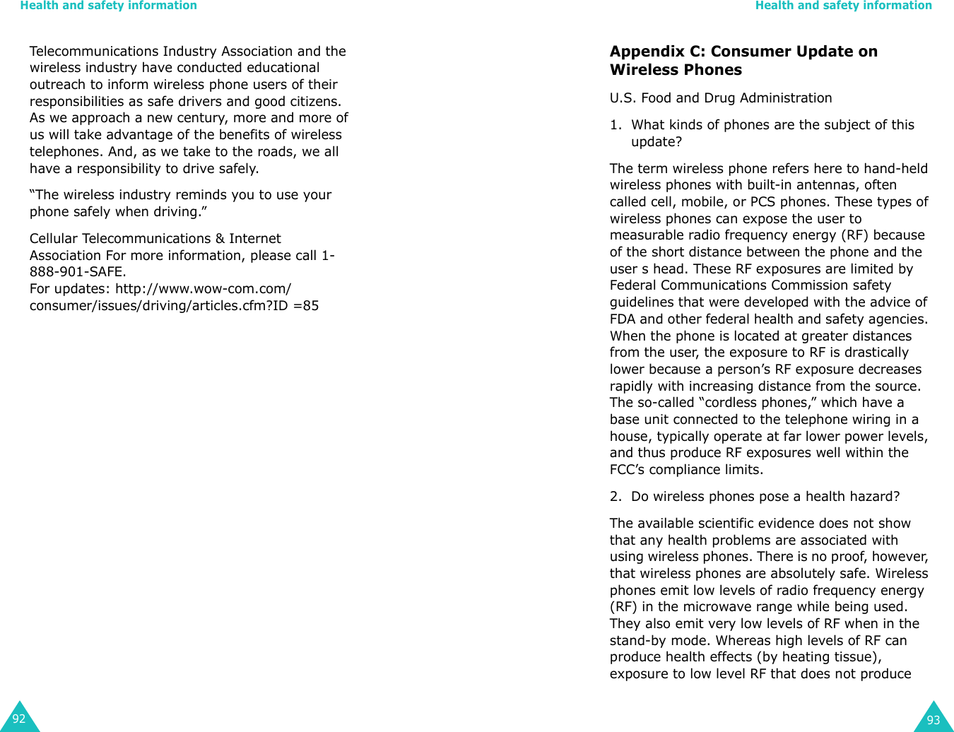Health and safety information92Telecommunications Industry Association and the wireless industry have conducted educational outreach to inform wireless phone users of their responsibilities as safe drivers and good citizens. As we approach a new century, more and more of us will take advantage of the benefits of wireless telephones. And, as we take to the roads, we all have a responsibility to drive safely.“The wireless industry reminds you to use your phone safely when driving.”Cellular Telecommunications &amp; Internet Association For more information, please call 1-888-901-SAFE. For updates: http://www.wow-com.com/consumer/issues/driving/articles.cfm?ID =85Health and safety information93Appendix C: Consumer Update on Wireless PhonesU.S. Food and Drug Administration1. What kinds of phones are the subject of this update?The term wireless phone refers here to hand-held wireless phones with built-in antennas, often called cell, mobile, or PCS phones. These types of wireless phones can expose the user to measurable radio frequency energy (RF) because of the short distance between the phone and the user s head. These RF exposures are limited by Federal Communications Commission safety guidelines that were developed with the advice of FDA and other federal health and safety agencies. When the phone is located at greater distances from the user, the exposure to RF is drastically lower because a person’s RF exposure decreases rapidly with increasing distance from the source. The so-called “cordless phones,” which have a base unit connected to the telephone wiring in a house, typically operate at far lower power levels, and thus produce RF exposures well within the FCC’s compliance limits.2. Do wireless phones pose a health hazard?The available scientific evidence does not show that any health problems are associated with using wireless phones. There is no proof, however, that wireless phones are absolutely safe. Wireless phones emit low levels of radio frequency energy (RF) in the microwave range while being used. They also emit very low levels of RF when in the stand-by mode. Whereas high levels of RF can produce health effects (by heating tissue), exposure to low level RF that does not produce 