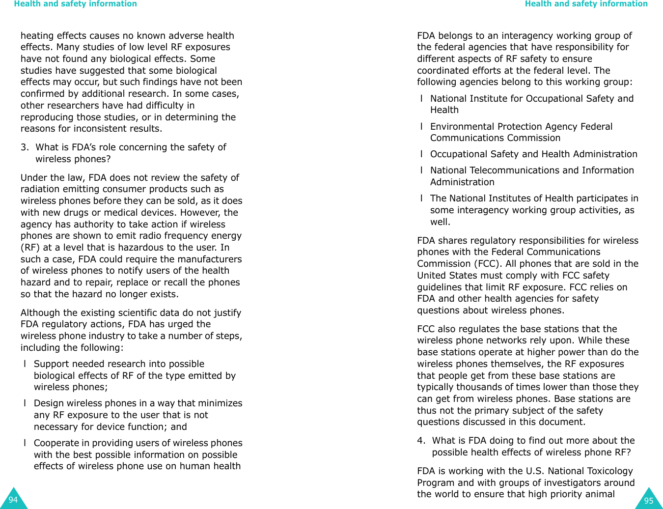 Health and safety information94heating effects causes no known adverse health effects. Many studies of low level RF exposures have not found any biological effects. Some studies have suggested that some biological effects may occur, but such findings have not been confirmed by additional research. In some cases, other researchers have had difficulty in reproducing those studies, or in determining the reasons for inconsistent results.3. What is FDA’s role concerning the safety of wireless phones?Under the law, FDA does not review the safety of radiation emitting consumer products such as wireless phones before they can be sold, as it does with new drugs or medical devices. However, the agency has authority to take action if wireless phones are shown to emit radio frequency energy (RF) at a level that is hazardous to the user. In such a case, FDA could require the manufacturers of wireless phones to notify users of the health hazard and to repair, replace or recall the phones so that the hazard no longer exists.Although the existing scientific data do not justify FDA regulatory actions, FDA has urged the wireless phone industry to take a number of steps, including the following: l Support needed research into possible biological effects of RF of the type emitted by wireless phones; l Design wireless phones in a way that minimizes any RF exposure to the user that is not necessary for device function; and l Cooperate in providing users of wireless phones with the best possible information on possible effects of wireless phone use on human healthHealth and safety information95FDA belongs to an interagency working group of the federal agencies that have responsibility for different aspects of RF safety to ensure coordinated efforts at the federal level. The following agencies belong to this working group: l National Institute for Occupational Safety and Health l Environmental Protection Agency Federal Communications Commission l Occupational Safety and Health Administration l National Telecommunications and Information Administration l The National Institutes of Health participates in some interagency working group activities, as well.FDA shares regulatory responsibilities for wireless phones with the Federal Communications Commission (FCC). All phones that are sold in the United States must comply with FCC safety guidelines that limit RF exposure. FCC relies on FDA and other health agencies for safety questions about wireless phones.FCC also regulates the base stations that the wireless phone networks rely upon. While these base stations operate at higher power than do the wireless phones themselves, the RF exposures that people get from these base stations are typically thousands of times lower than those they can get from wireless phones. Base stations are thus not the primary subject of the safety questions discussed in this document.4. What is FDA doing to find out more about the possible health effects of wireless phone RF?FDA is working with the U.S. National Toxicology Program and with groups of investigators around the world to ensure that high priority animal 