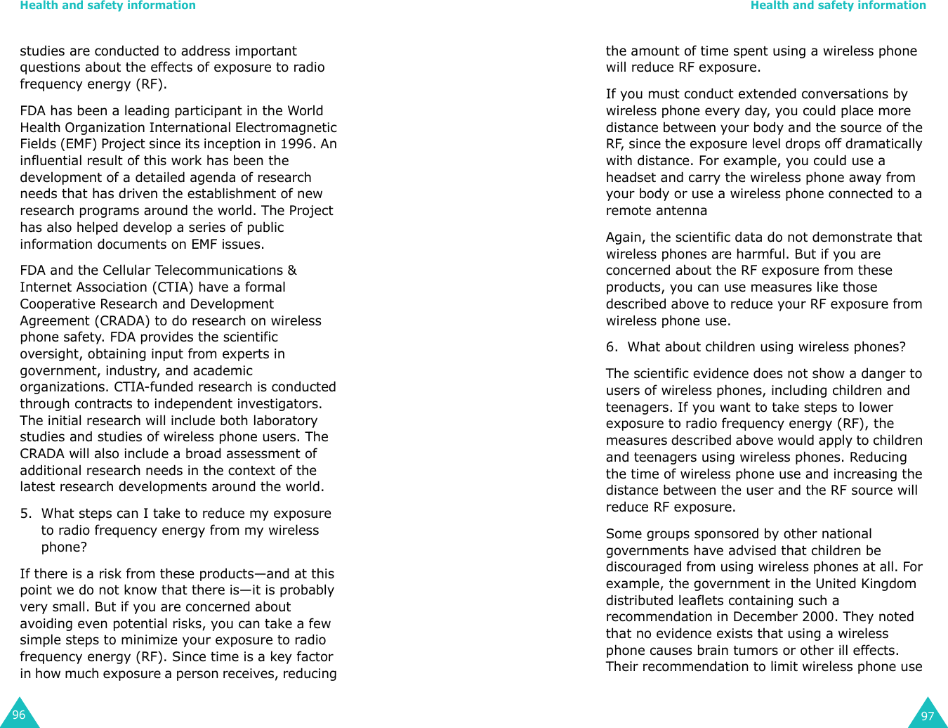 Health and safety information96studies are conducted to address important questions about the effects of exposure to radio frequency energy (RF).FDA has been a leading participant in the World Health Organization International Electromagnetic Fields (EMF) Project since its inception in 1996. An influential result of this work has been the development of a detailed agenda of research needs that has driven the establishment of new research programs around the world. The Project has also helped develop a series of public information documents on EMF issues.FDA and the Cellular Telecommunications &amp; Internet Association (CTIA) have a formal Cooperative Research and Development Agreement (CRADA) to do research on wireless phone safety. FDA provides the scientific oversight, obtaining input from experts in government, industry, and academic organizations. CTIA-funded research is conducted through contracts to independent investigators. The initial research will include both laboratory studies and studies of wireless phone users. The CRADA will also include a broad assessment of additional research needs in the context of the latest research developments around the world.5. What steps can I take to reduce my exposure to radio frequency energy from my wireless phone?If there is a risk from these products—and at this point we do not know that there is—it is probably very small. But if you are concerned about avoiding even potential risks, you can take a few simple steps to minimize your exposure to radio frequency energy (RF). Since time is a key factor in how much exposure a person receives, reducing Health and safety information97the amount of time spent using a wireless phone will reduce RF exposure.If you must conduct extended conversations by wireless phone every day, you could place more distance between your body and the source of the RF, since the exposure level drops off dramatically with distance. For example, you could use a headset and carry the wireless phone away from your body or use a wireless phone connected to a remote antennaAgain, the scientific data do not demonstrate that wireless phones are harmful. But if you are concerned about the RF exposure from these products, you can use measures like those described above to reduce your RF exposure from wireless phone use.6. What about children using wireless phones?The scientific evidence does not show a danger to users of wireless phones, including children and teenagers. If you want to take steps to lower exposure to radio frequency energy (RF), the measures described above would apply to children and teenagers using wireless phones. Reducing the time of wireless phone use and increasing the distance between the user and the RF source will reduce RF exposure.Some groups sponsored by other national governments have advised that children be discouraged from using wireless phones at all. For example, the government in the United Kingdom distributed leaflets containing such a recommendation in December 2000. They noted that no evidence exists that using a wireless phone causes brain tumors or other ill effects. Their recommendation to limit wireless phone use 