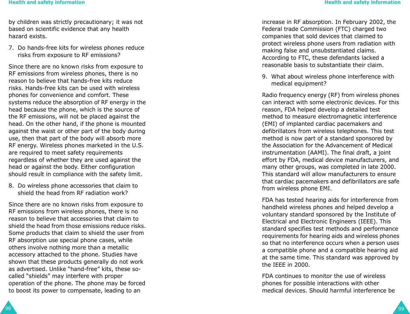 Health and safety information98by children was strictly precautionary; it was not based on scientific evidence that any health hazard exists.7. Do hands-free kits for wireless phones reduce risks from exposure to RF emissions?Since there are no known risks from exposure to RF emissions from wireless phones, there is no reason to believe that hands-free kits reduce risks. Hands-free kits can be used with wireless phones for convenience and comfort. These systems reduce the absorption of RF energy in the head because the phone, which is the source of the RF emissions, will not be placed against the head. On the other hand, if the phone is mounted against the waist or other part of the body during use, then that part of the body will absorb more RF energy. Wireless phones marketed in the U.S. are required to meet safety requirements regardless of whether they are used against the head or against the body. Either configuration should result in compliance with the safety limit.8. Do wireless phone accessories that claim to shield the head from RF radiation work?Since there are no known risks from exposure to RF emissions from wireless phones, there is no reason to believe that accessories that claim to shield the head from those emissions reduce risks. Some products that claim to shield the user from RF absorption use special phone cases, while others involve nothing more than a metallic accessory attached to the phone. Studies have shown that these products generally do not work as advertised. Unlike “hand-free” kits, these so-called “shields” may interfere with proper operation of the phone. The phone may be forced to boost its power to compensate, leading to an Health and safety information99increase in RF absorption. In February 2002, the Federal trade Commission (FTC) charged two companies that sold devices that claimed to protect wireless phone users from radiation with making false and unsubstantiated claims. According to FTC, these defendants lacked a reasonable basis to substantiate their claim.9. What about wireless phone interference with medical equipment?Radio frequency energy (RF) from wireless phones can interact with some electronic devices. For this reason, FDA helped develop a detailed test method to measure electromagnetic interference (EMI) of implanted cardiac pacemakers and defibrillators from wireless telephones. This test method is now part of a standard sponsored by the Association for the Advancement of Medical instrumentation (AAMI). The final draft, a joint effort by FDA, medical device manufacturers, and many other groups, was completed in late 2000. This standard will allow manufacturers to ensure that cardiac pacemakers and defibrillators are safe from wireless phone EMI.FDA has tested hearing aids for interference from handheld wireless phones and helped develop a voluntary standard sponsored by the Institute of Electrical and Electronic Engineers (IEEE). This standard specifies test methods and performance requirements for hearing aids and wireless phones so that no interference occurs when a person uses a compatible phone and a compatible hearing aid at the same time. This standard was approved by the IEEE in 2000.FDA continues to monitor the use of wireless phones for possible interactions with other medical devices. Should harmful interference be 