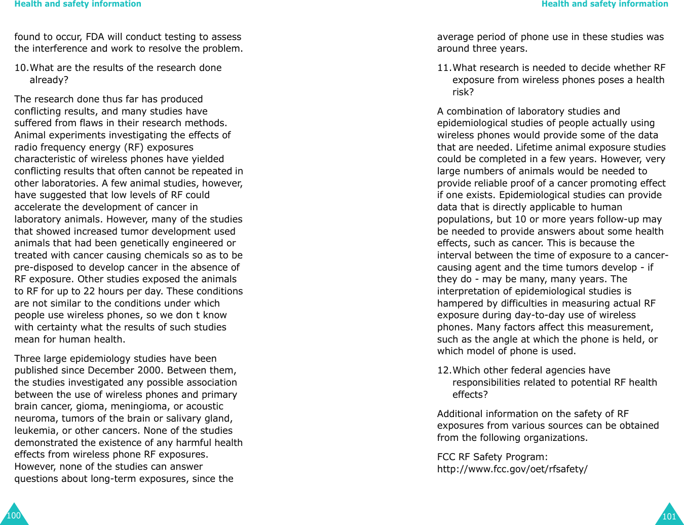 Health and safety information100found to occur, FDA will conduct testing to assess the interference and work to resolve the problem.10.What are the results of the research done already?The research done thus far has produced conflicting results, and many studies have suffered from flaws in their research methods. Animal experiments investigating the effects of radio frequency energy (RF) exposures characteristic of wireless phones have yielded conflicting results that often cannot be repeated in other laboratories. A few animal studies, however, have suggested that low levels of RF could accelerate the development of cancer in laboratory animals. However, many of the studies that showed increased tumor development used animals that had been genetically engineered or treated with cancer causing chemicals so as to be pre-disposed to develop cancer in the absence of RF exposure. Other studies exposed the animals to RF for up to 22 hours per day. These conditions are not similar to the conditions under which people use wireless phones, so we don t know with certainty what the results of such studies mean for human health.Three large epidemiology studies have been published since December 2000. Between them, the studies investigated any possible association between the use of wireless phones and primary brain cancer, gioma, meningioma, or acoustic neuroma, tumors of the brain or salivary gland, leukemia, or other cancers. None of the studies demonstrated the existence of any harmful health effects from wireless phone RF exposures. However, none of the studies can answer questions about long-term exposures, since the Health and safety information101average period of phone use in these studies was around three years.11.What research is needed to decide whether RF exposure from wireless phones poses a health risk?A combination of laboratory studies and epidemiological studies of people actually using wireless phones would provide some of the data that are needed. Lifetime animal exposure studies could be completed in a few years. However, very large numbers of animals would be needed to provide reliable proof of a cancer promoting effect if one exists. Epidemiological studies can provide data that is directly applicable to human populations, but 10 or more years follow-up may be needed to provide answers about some health effects, such as cancer. This is because the interval between the time of exposure to a cancer-causing agent and the time tumors develop - if they do - may be many, many years. The interpretation of epidemiological studies is hampered by difficulties in measuring actual RF exposure during day-to-day use of wireless phones. Many factors affect this measurement, such as the angle at which the phone is held, or which model of phone is used.12.Which other federal agencies have responsibilities related to potential RF health effects?Additional information on the safety of RF exposures from various sources can be obtained from the following organizations.FCC RF Safety Program:http://www.fcc.gov/oet/rfsafety/