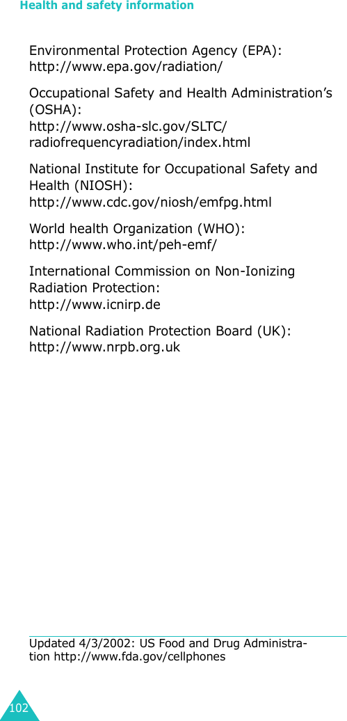Health and safety information102Environmental Protection Agency (EPA):http://www.epa.gov/radiation/Occupational Safety and Health Administration’s (OSHA):http://www.osha-slc.gov/SLTC/radiofrequencyradiation/index.htmlNational Institute for Occupational Safety and Health (NIOSH):http://www.cdc.gov/niosh/emfpg.htmlWorld health Organization (WHO):http://www.who.int/peh-emf/International Commission on Non-Ionizing Radiation Protection:http://www.icnirp.deNational Radiation Protection Board (UK):http://www.nrpb.org.ukUpdated 4/3/2002: US Food and Drug Administra-tion http://www.fda.gov/cellphones