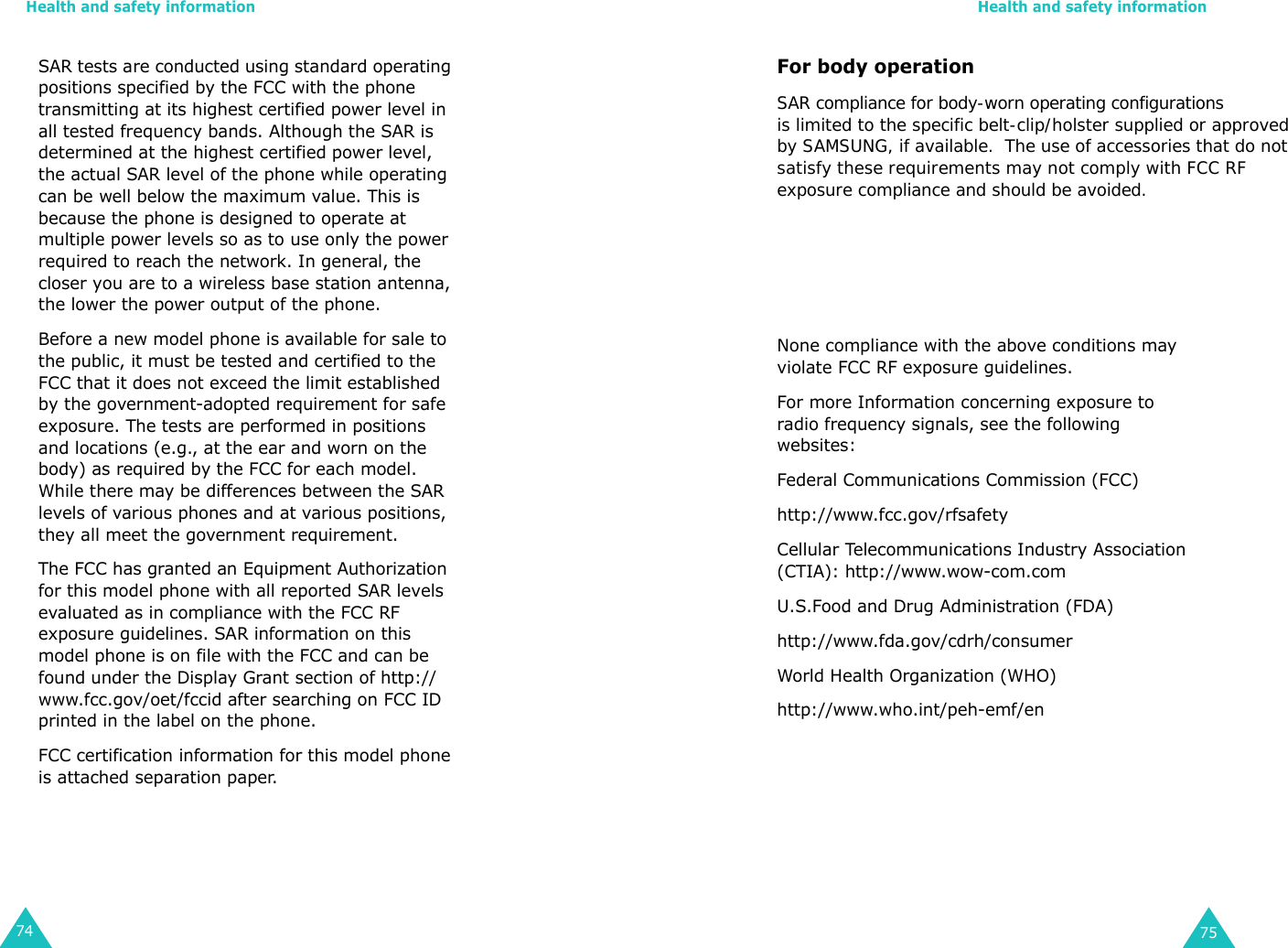 Health and safety information74SAR tests are conducted using standard operating positions specified by the FCC with the phone         transmitting at its highest certified power level in all tested frequency bands. Although the SAR is determined at the highest certified power level, the actual SAR level of the phone while operating can be well below the maximum value. This is because the phone is designed to operate at multiple power levels so as to use only the power required to reach the network. In general, the closer you are to a wireless base station antenna, the lower the power output of the phone.        Before a new model phone is available for sale to the public, it must be tested and certified to the FCC that it does not exceed the limit established by the government-adopted requirement for safe exposure. The tests are performed in positions and locations (e.g., at the ear and worn on the body) as required by the FCC for each model. While there may be differences between the SAR levels of various phones and at various positions, they all meet the government requirement.The FCC has granted an Equipment Authorization for this model phone with all reported SAR levels evaluated as in compliance with the FCC RF exposure guidelines. SAR information on this model phone is on file with the FCC and can be found under the Display Grant section of http://www.fcc.gov/oet/fccid after searching on FCC ID printed in the label on the phone.FCC certification information for this model phone is attached separation paper. Health and safety information75For body operation SAR compliance for body-worn operating configurationsis limited to the specific belt-clip/holster supplied or approvedby SAMSUNG, if available.  The use of accessories that do not  satisfy these requirements may not comply with FCC RFexposure compliance and should be avoided. None compliance with the above conditions may violate FCC RF exposure guidelines.For more Information concerning exposure to radio frequency signals, see the following websites:Federal Communications Commission (FCC) http://www.fcc.gov/rfsafetyCellular Telecommunications Industry Association (CTIA): http://www.wow-com.comU.S.Food and Drug Administration (FDA) http://www.fda.gov/cdrh/consumerWorld Health Organization (WHO) http://www.who.int/peh-emf/en