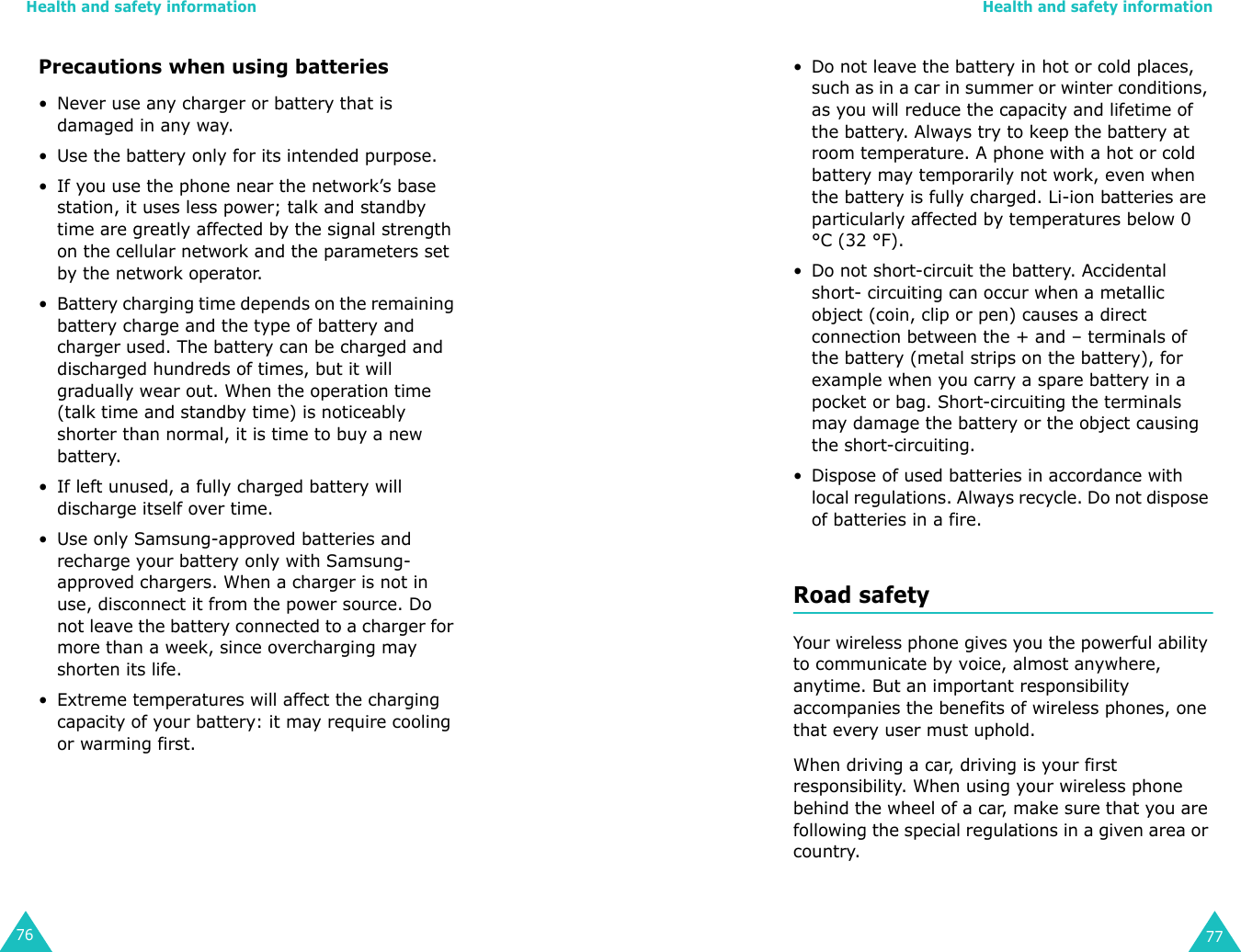 Health and safety information76Precautions when using batteries• Never use any charger or battery that is damaged in any way.• Use the battery only for its intended purpose.• If you use the phone near the network’s base station, it uses less power; talk and standby time are greatly affected by the signal strength on the cellular network and the parameters set by the network operator.• Battery charging time depends on the remaining battery charge and the type of battery and charger used. The battery can be charged and discharged hundreds of times, but it will gradually wear out. When the operation time (talk time and standby time) is noticeably shorter than normal, it is time to buy a new battery.• If left unused, a fully charged battery will discharge itself over time.• Use only Samsung-approved batteries and recharge your battery only with Samsung-approved chargers. When a charger is not in use, disconnect it from the power source. Do not leave the battery connected to a charger for more than a week, since overcharging may shorten its life.• Extreme temperatures will affect the charging capacity of your battery: it may require cooling or warming first.Health and safety information77• Do not leave the battery in hot or cold places, such as in a car in summer or winter conditions, as you will reduce the capacity and lifetime of the battery. Always try to keep the battery at room temperature. A phone with a hot or cold battery may temporarily not work, even when the battery is fully charged. Li-ion batteries are particularly affected by temperatures below 0 °C (32 °F).• Do not short-circuit the battery. Accidental short- circuiting can occur when a metallic object (coin, clip or pen) causes a direct connection between the + and – terminals of the battery (metal strips on the battery), for example when you carry a spare battery in a pocket or bag. Short-circuiting the terminals may damage the battery or the object causing the short-circuiting.• Dispose of used batteries in accordance with local regulations. Always recycle. Do not dispose of batteries in a fire.Road safetyYour wireless phone gives you the powerful ability to communicate by voice, almost anywhere, anytime. But an important responsibility accompanies the benefits of wireless phones, one that every user must uphold.When driving a car, driving is your first responsibility. When using your wireless phone behind the wheel of a car, make sure that you are following the special regulations in a given area or country.