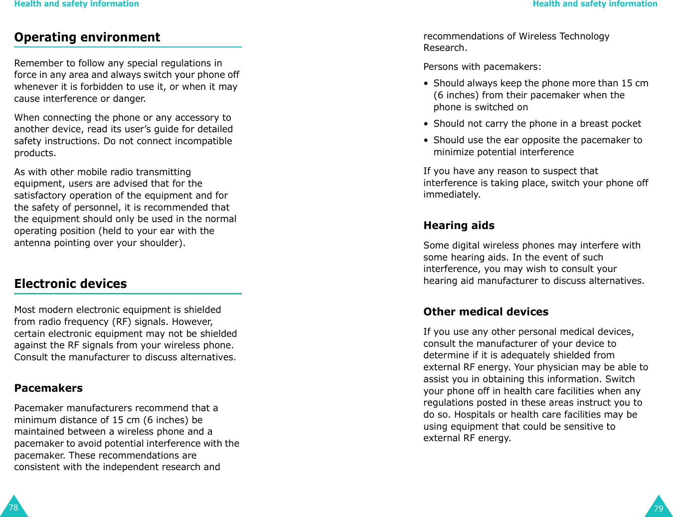 Health and safety information78Operating environmentRemember to follow any special regulations in force in any area and always switch your phone off whenever it is forbidden to use it, or when it may cause interference or danger.When connecting the phone or any accessory to another device, read its user’s guide for detailed safety instructions. Do not connect incompatible products.As with other mobile radio transmitting equipment, users are advised that for the satisfactory operation of the equipment and for the safety of personnel, it is recommended that the equipment should only be used in the normal operating position (held to your ear with the antenna pointing over your shoulder).Electronic devicesMost modern electronic equipment is shielded from radio frequency (RF) signals. However, certain electronic equipment may not be shielded against the RF signals from your wireless phone. Consult the manufacturer to discuss alternatives.PacemakersPacemaker manufacturers recommend that a minimum distance of 15 cm (6 inches) be maintained between a wireless phone and a pacemaker to avoid potential interference with the pacemaker. These recommendations are consistent with the independent research and Health and safety information79recommendations of Wireless Technology Research.Persons with pacemakers:• Should always keep the phone more than 15 cm (6 inches) from their pacemaker when the phone is switched on• Should not carry the phone in a breast pocket• Should use the ear opposite the pacemaker to minimize potential interferenceIf you have any reason to suspect that interference is taking place, switch your phone off immediately.Hearing aidsSome digital wireless phones may interfere with some hearing aids. In the event of such interference, you may wish to consult your hearing aid manufacturer to discuss alternatives.Other medical devicesIf you use any other personal medical devices, consult the manufacturer of your device to determine if it is adequately shielded from external RF energy. Your physician may be able to assist you in obtaining this information. Switch your phone off in health care facilities when any regulations posted in these areas instruct you to do so. Hospitals or health care facilities may be using equipment that could be sensitive to external RF energy.