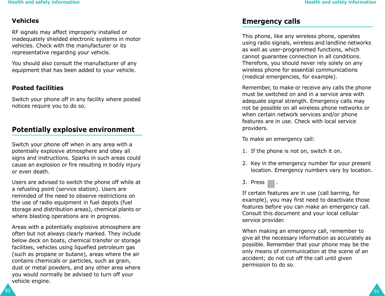 Health and safety information80VehiclesRF signals may affect improperly installed or inadequately shielded electronic systems in motor vehicles. Check with the manufacturer or its representative regarding your vehicle.You should also consult the manufacturer of any equipment that has been added to your vehicle.Posted facilitiesSwitch your phone off in any facility where posted notices require you to do so.Potentially explosive environmentSwitch your phone off when in any area with a potentially explosive atmosphere and obey all signs and instructions. Sparks in such areas could cause an explosion or fire resulting in bodily injury or even death.Users are advised to switch the phone off while at a refueling point (service station). Users are reminded of the need to observe restrictions on the use of radio equipment in fuel depots (fuel storage and distribution areas), chemical plants or where blasting operations are in progress.Areas with a potentially explosive atmosphere are often but not always clearly marked. They include below deck on boats, chemical transfer or storage facilities, vehicles using liquefied petroleum gas (such as propane or butane), areas where the air contains chemicals or particles, such as grain, dust or metal powders, and any other area where you would normally be advised to turn off your vehicle engine.Health and safety information81Emergency callsThis phone, like any wireless phone, operates using radio signals, wireless and landline networks as well as user-programmed functions, which cannot guarantee connection in all conditions. Therefore, you should never rely solely on any wireless phone for essential communications (medical emergencies, for example).Remember, to make or receive any calls the phone must be switched on and in a service area with adequate signal strength. Emergency calls may not be possible on all wireless phone networks or when certain network services and/or phone features are in use. Check with local service providers.To make an emergency call:1. If the phone is not on, switch it on.2. Key in the emergency number for your present location. Emergency numbers vary by location.3. Press .If certain features are in use (call barring, for example), you may first need to deactivate those features before you can make an emergency call. Consult this document and your local cellular service provider.When making an emergency call, remember to give all the necessary information as accurately as possible. Remember that your phone may be the only means of communication at the scene of an accident; do not cut off the call until given permission to do so.