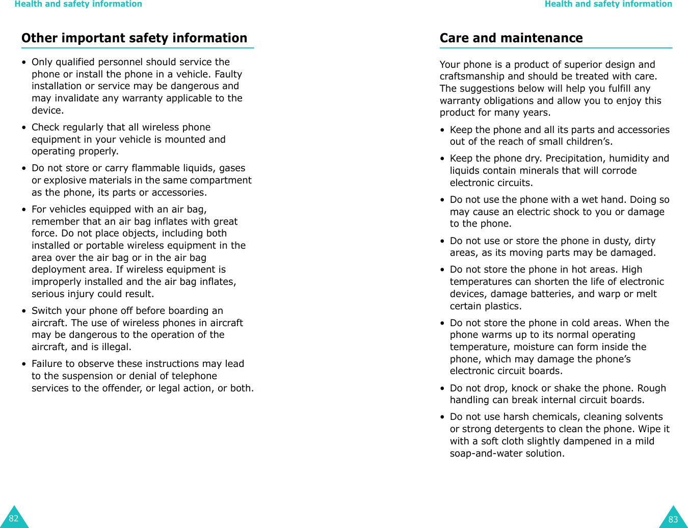 Health and safety information82Other important safety information• Only qualified personnel should service the phone or install the phone in a vehicle. Faulty installation or service may be dangerous and may invalidate any warranty applicable to the device.• Check regularly that all wireless phone equipment in your vehicle is mounted and operating properly.• Do not store or carry flammable liquids, gases or explosive materials in the same compartment as the phone, its parts or accessories.• For vehicles equipped with an air bag, remember that an air bag inflates with great force. Do not place objects, including both installed or portable wireless equipment in the area over the air bag or in the air bag deployment area. If wireless equipment is improperly installed and the air bag inflates, serious injury could result.• Switch your phone off before boarding an aircraft. The use of wireless phones in aircraft may be dangerous to the operation of the aircraft, and is illegal.• Failure to observe these instructions may lead to the suspension or denial of telephone services to the offender, or legal action, or both.Health and safety information83Care and maintenanceYour phone is a product of superior design and craftsmanship and should be treated with care. The suggestions below will help you fulfill any warranty obligations and allow you to enjoy this product for many years. • Keep the phone and all its parts and accessories out of the reach of small children’s.• Keep the phone dry. Precipitation, humidity and liquids contain minerals that will corrode electronic circuits.• Do not use the phone with a wet hand. Doing so may cause an electric shock to you or damage to the phone. • Do not use or store the phone in dusty, dirty areas, as its moving parts may be damaged.• Do not store the phone in hot areas. High temperatures can shorten the life of electronic devices, damage batteries, and warp or melt certain plastics.• Do not store the phone in cold areas. When the phone warms up to its normal operating temperature, moisture can form inside the phone, which may damage the phone’s electronic circuit boards.• Do not drop, knock or shake the phone. Rough handling can break internal circuit boards.• Do not use harsh chemicals, cleaning solvents or strong detergents to clean the phone. Wipe it with a soft cloth slightly dampened in a mild soap-and-water solution.