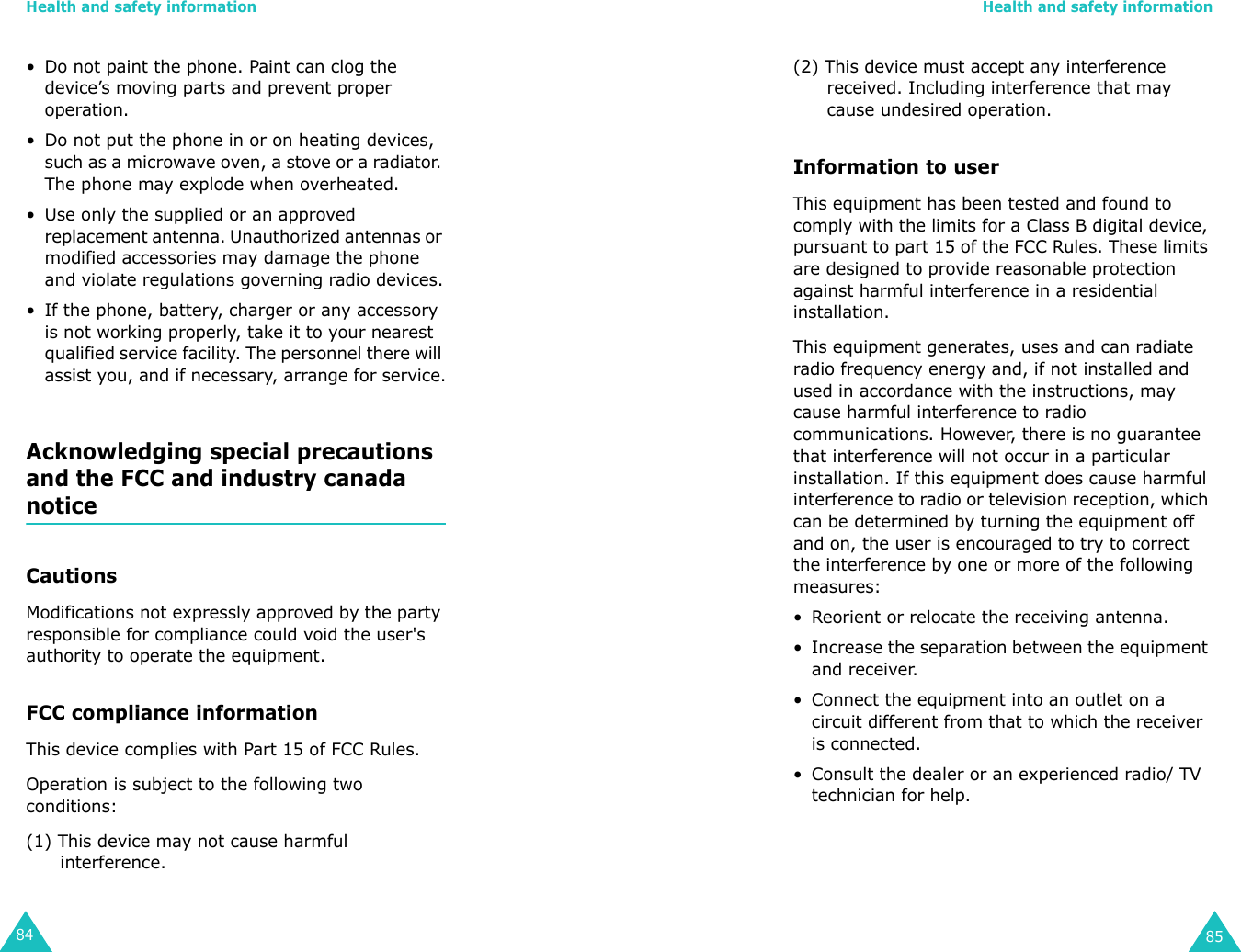 Health and safety information84• Do not paint the phone. Paint can clog the device’s moving parts and prevent proper operation.• Do not put the phone in or on heating devices, such as a microwave oven, a stove or a radiator. The phone may explode when overheated.• Use only the supplied or an approved replacement antenna. Unauthorized antennas or modified accessories may damage the phone and violate regulations governing radio devices.• If the phone, battery, charger or any accessory is not working properly, take it to your nearest qualified service facility. The personnel there will assist you, and if necessary, arrange for service.Acknowledging special precautions and the FCC and industry canada noticeCautionsModifications not expressly approved by the party responsible for compliance could void the user&apos;s authority to operate the equipment.FCC compliance informationThis device complies with Part 15 of FCC Rules.Operation is subject to the following two conditions:(1) This device may not cause harmful interference. Health and safety information85(2) This device must accept any interference received. Including interference that may cause undesired operation.Information to userThis equipment has been tested and found to comply with the limits for a Class B digital device, pursuant to part 15 of the FCC Rules. These limits are designed to provide reasonable protection against harmful interference in a residential installation. This equipment generates, uses and can radiate radio frequency energy and, if not installed and used in accordance with the instructions, may cause harmful interference to radio communications. However, there is no guarantee that interference will not occur in a particular installation. If this equipment does cause harmful interference to radio or television reception, which can be determined by turning the equipment off and on, the user is encouraged to try to correct the interference by one or more of the following measures:• Reorient or relocate the receiving antenna.• Increase the separation between the equipment and receiver.• Connect the equipment into an outlet on a circuit different from that to which the receiver is connected.• Consult the dealer or an experienced radio/ TV technician for help.