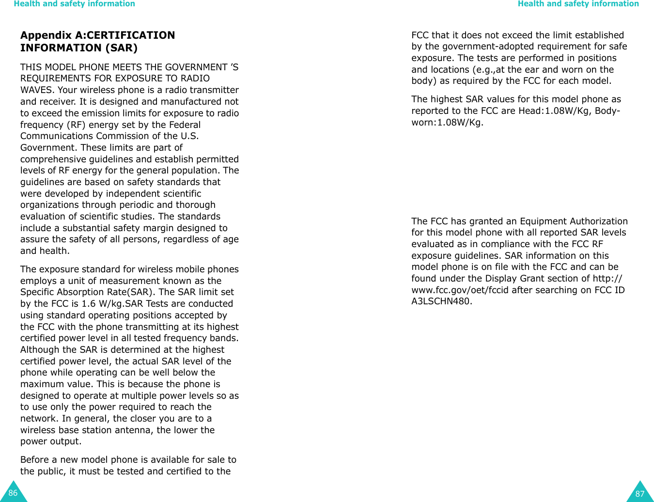 Health and safety information86Appendix A:CERTIFICATION INFORMATION (SAR)THIS MODEL PHONE MEETS THE GOVERNMENT ’S REQUIREMENTS FOR EXPOSURE TO RADIO WAVES. Your wireless phone is a radio transmitter and receiver. It is designed and manufactured not to exceed the emission limits for exposure to radio frequency (RF) energy set by the Federal Communications Commission of the U.S. Government. These limits are part of comprehensive guidelines and establish permitted levels of RF energy for the general population. The guidelines are based on safety standards that were developed by independent scientific organizations through periodic and thorough evaluation of scientific studies. The standards include a substantial safety margin designed to assure the safety of all persons, regardless of age and health.The exposure standard for wireless mobile phones employs a unit of measurement known as the Specific Absorption Rate(SAR). The SAR limit set by the FCC is 1.6 W/kg.SAR Tests are conducted using standard operating positions accepted by the FCC with the phone transmitting at its highest certified power level in all tested frequency bands. Although the SAR is determined at the highest certified power level, the actual SAR level of the phone while operating can be well below the maximum value. This is because the phone is designed to operate at multiple power levels so as to use only the power required to reach the network. In general, the closer you are to a wireless base station antenna, the lower the power output.Before a new model phone is available for sale to the public, it must be tested and certified to the Health and safety information87FCC that it does not exceed the limit established by the government-adopted requirement for safe exposure. The tests are performed in positions and locations (e.g.,at the ear and worn on the body) as required by the FCC for each model. The highest SAR values for this model phone as reported to the FCC are Head:1.08W/Kg, Body- worn:1.08W/Kg. The FCC has granted an Equipment Authorization for this model phone with all reported SAR levels evaluated as in compliance with the FCC RF exposure guidelines. SAR information on this model phone is on file with the FCC and can be found under the Display Grant section of http://www.fcc.gov/oet/fccid after searching on FCC ID A3LSCHN480.