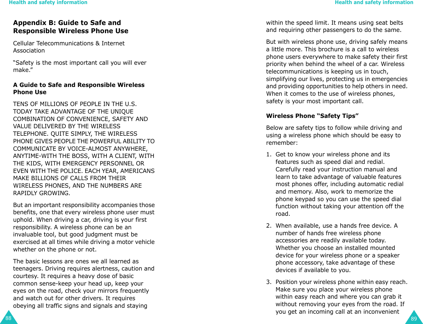 Health and safety information88Appendix B: Guide to Safe and Responsible Wireless Phone UseCellular Telecommunications &amp; Internet Association“Safety is the most important call you will ever make.”A Guide to Safe and Responsible Wireless Phone UseTENS OF MILLIONS OF PEOPLE IN THE U.S. TODAY TAKE ADVANTAGE OF THE UNIQUE COMBINATION OF CONVENIENCE, SAFETY AND VALUE DELIVERED BY THE WIRELESS TELEPHONE. QUITE SIMPLY, THE WIRELESS PHONE GIVES PEOPLE THE POWERFUL ABILITY TO COMMUNICATE BY VOICE-ALMOST ANYWHERE, ANYTIME-WITH THE BOSS, WITH A CLIENT, WITH THE KIDS, WITH EMERGENCY PERSONNEL OR EVEN WITH THE POLICE. EACH YEAR, AMERICANS MAKE BILLIONS OF CALLS FROM THEIR WIRELESS PHONES, AND THE NUMBERS ARE RAPIDLY GROWING.But an important responsibility accompanies those benefits, one that every wireless phone user must uphold. When driving a car, driving is your first responsibility. A wireless phone can be an invaluable tool, but good judgment must be exercised at all times while driving a motor vehicle whether on the phone or not.The basic lessons are ones we all learned as teenagers. Driving requires alertness, caution and courtesy. It requires a heavy dose of basic common sense-keep your head up, keep your eyes on the road, check your mirrors frequently and watch out for other drivers. It requires obeying all traffic signs and signals and staying Health and safety information89within the speed limit. It means using seat belts and requiring other passengers to do the same. But with wireless phone use, driving safely means a little more. This brochure is a call to wireless phone users everywhere to make safety their first priority when behind the wheel of a car. Wireless telecommunications is keeping us in touch, simplifying our lives, protecting us in emergencies and providing opportunities to help others in need. When it comes to the use of wireless phones, safety is your most important call.Wireless Phone “Safety Tips”Below are safety tips to follow while driving and using a wireless phone which should be easy to remember:1. Get to know your wireless phone and its features such as speed dial and redial. Carefully read your instruction manual and learn to take advantage of valuable features most phones offer, including automatic redial and memory. Also, work to memorize the phone keypad so you can use the speed dial function without taking your attention off the road.2. When available, use a hands free device. A number of hands free wireless phone accessories are readily available today. Whether you choose an installed mounted device for your wireless phone or a speaker phone accessory, take advantage of these devices if available to you.3. Position your wireless phone within easy reach. Make sure you place your wireless phone within easy reach and where you can grab it without removing your eyes from the road. If you get an incoming call at an inconvenient 