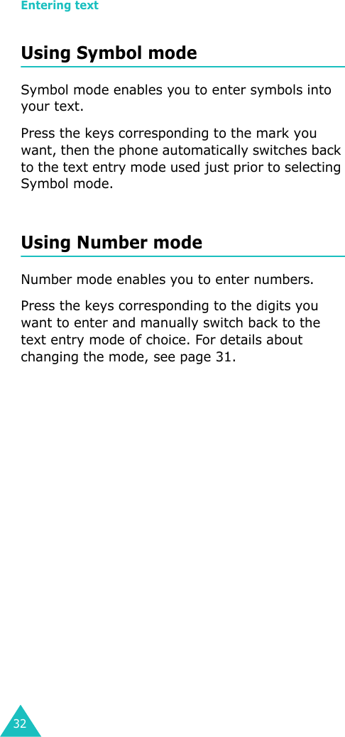 Entering text32Using Symbol modeSymbol mode enables you to enter symbols into your text. Press the keys corresponding to the mark you want, then the phone automatically switches back to the text entry mode used just prior to selecting Symbol mode.Using Number modeNumber mode enables you to enter numbers. Press the keys corresponding to the digits you want to enter and manually switch back to the text entry mode of choice. For details about changing the mode, see page 31.