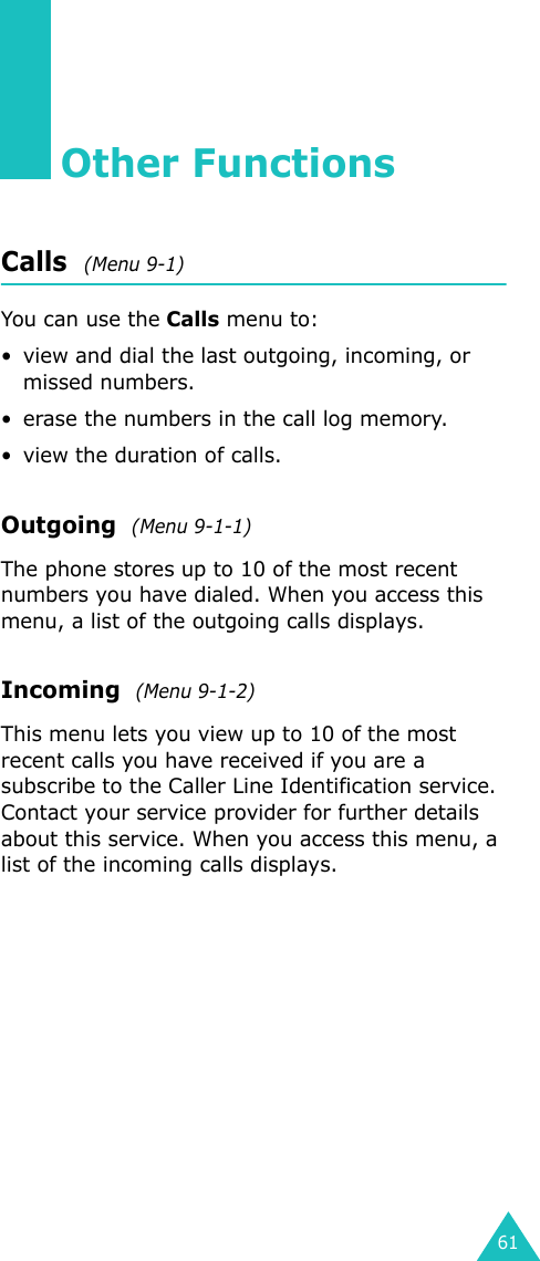 61Other FunctionsCalls  (Menu 9-1)You can use the Calls menu to:• view and dial the last outgoing, incoming, or missed numbers. • erase the numbers in the call log memory.• view the duration of calls.Outgoing  (Menu 9-1-1)The phone stores up to 10 of the most recent numbers you have dialed. When you access this menu, a list of the outgoing calls displays.Incoming  (Menu 9-1-2)This menu lets you view up to 10 of the most recent calls you have received if you are a subscribe to the Caller Line Identification service. Contact your service provider for further details about this service. When you access this menu, a list of the incoming calls displays.