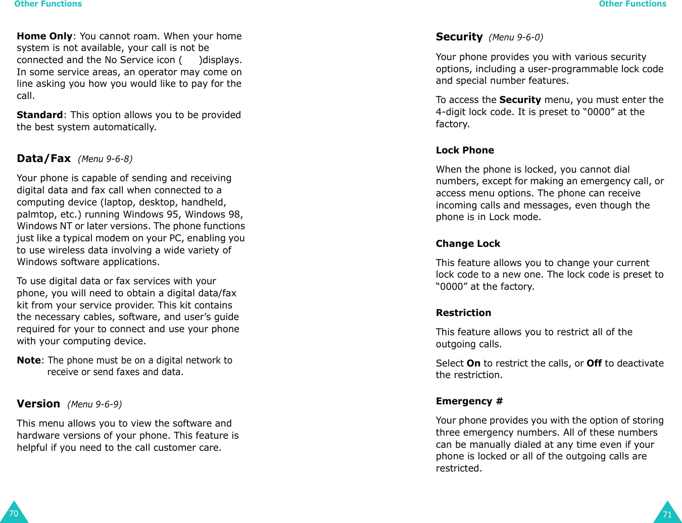 Other Functions70Home Only: You cannot roam. When your home system is not available, your call is not be connected and the No Service icon (     )displays. In some service areas, an operator may come on line asking you how you would like to pay for the call.Standard: This option allows you to be provided the best system automatically.Data/Fax  (Menu 9-6-8)Your phone is capable of sending and receiving digital data and fax call when connected to a computing device (laptop, desktop, handheld, palmtop, etc.) running Windows 95, Windows 98, Windows NT or later versions. The phone functions just like a typical modem on your PC, enabling you to use wireless data involving a wide variety of Windows software applications.To use digital data or fax services with your phone, you will need to obtain a digital data/fax kit from your service provider. This kit contains the necessary cables, software, and user’s guide required for your to connect and use your phone with your computing device. Note: The phone must be on a digital network to receive or send faxes and data.Version  (Menu 9-6-9) This menu allows you to view the software and hardware versions of your phone. This feature is helpful if you need to the call customer care. Other Functions71Security  (Menu 9-6-0)Your phone provides you with various security options, including a user-programmable lock code and special number features. To access the Security menu, you must enter the 4-digit lock code. It is preset to “0000” at the factory.Lock PhoneWhen the phone is locked, you cannot dial numbers, except for making an emergency call, or access menu options. The phone can receive incoming calls and messages, even though the phone is in Lock mode. Change LockThis feature allows you to change your current lock code to a new one. The lock code is preset to “0000” at the factory.RestrictionThis feature allows you to restrict all of the outgoing calls.Select On to restrict the calls, or Off to deactivate the restriction.Emergency #Your phone provides you with the option of storing three emergency numbers. All of these numbers can be manually dialed at any time even if your phone is locked or all of the outgoing calls are restricted. 