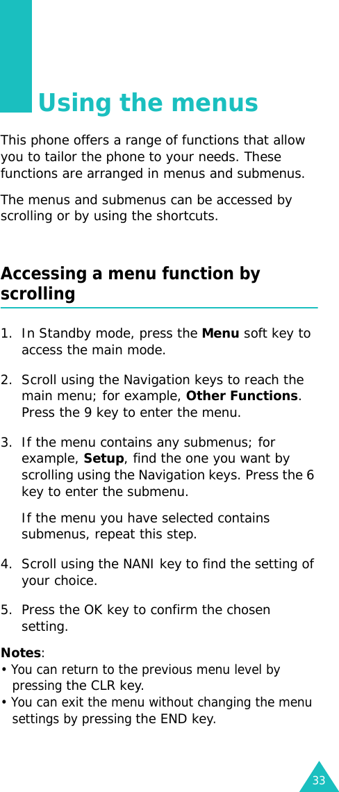 33Using the menusThis phone offers a range of functions that allow you to tailor the phone to your needs. These functions are arranged in menus and submenus.The menus and submenus can be accessed by scrolling or by using the shortcuts.Accessing a menu function by scrolling1. In Standby mode, press the Menu soft key to access the main mode. 2. Scroll using the Navigation keys to reach the main menu; for example, Other Functions. Press the 9 key to enter the menu.3. If the menu contains any submenus; for example, Setup, find the one you want by scrolling using the Navigation keys. Press the 6 key to enter the submenu. If the menu you have selected contains submenus, repeat this step.4. Scroll using the NANI key to find the setting of your choice. 5. Press the OK key to confirm the chosen setting. Notes: • You can return to the previous menu level by pressing the CLR key. • You can exit the menu without changing the menu settings by pressing the END key.