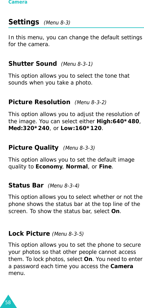 Camera58Settings  (Menu 8-3)In this menu, you can change the default settings for the camera.Shutter Sound  (Menu 8-3-1)This option allows you to select the tone that sounds when you take a photo.Picture Resolution  (Menu 8-3-2)This option allows you to adjust the resolution of the image. You can select either High:640*480, Med:320*240, or Low:160*120.Picture Quality  (Menu 8-3-3)This option allows you to set the default image quality to Economy, Normal, or Fine. Status Bar  (Menu 8-3-4) This option allows you to select whether or not the phone shows the status bar at the top line of the screen. To show the status bar, select On.Lock Picture (Menu 8-3-5) This option allows you to set the phone to secure your photos so that other people cannot access them. To lock photos, select On. You need to enter a password each time you access the Camera menu.