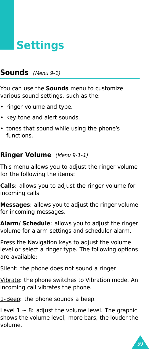 59SettingsSounds  (Menu 9-1)You can use the Sounds menu to customize various sound settings, such as the:• ringer volume and type.• key tone and alert sounds.• tones that sound while using the phone’s functions.Ringer Volume  (Menu 9-1-1)This menu allows you to adjust the ringer volume for the following the items: Calls: allows you to adjust the ringer volume for incoming calls.Messages: allows you to adjust the ringer volume for incoming messages.Alarm/Schedule: allows you to adjust the ringer volume for alarm settings and scheduler alarm.Press the Navigation keys to adjust the volume level or select a ringer type. The following options are available:Silent: the phone does not sound a ringer.Vibrate: the phone switches to Vibration mode. An incoming call vibrates the phone.1-Beep: the phone sounds a beep.Level 1 ~ 8: adjust the volume level. The graphic shows the volume level; more bars, the louder the volume.