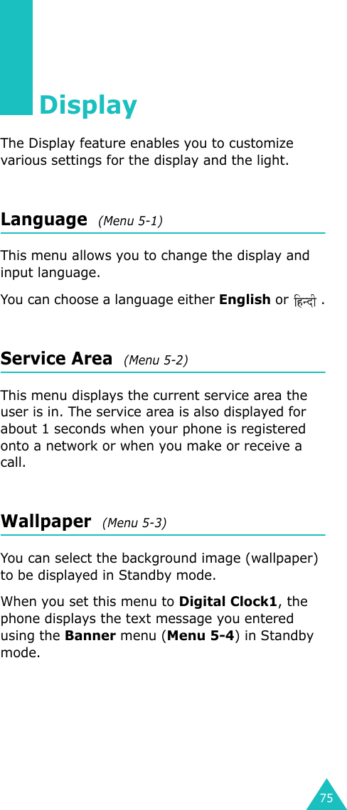 75DisplayThe Display feature enables you to customize various settings for the display and the light.Language  (Menu 5-1)This menu allows you to change the display and input language.You can choose a language either English or  .Service Area  (Menu 5-2)This menu displays the current service area the user is in. The service area is also displayed for about 1 seconds when your phone is registered onto a network or when you make or receive a call.Wallpaper  (Menu 5-3)You can select the background image (wallpaper) to be displayed in Standby mode.When you set this menu to Digital Clock1, the phone displays the text message you entered using the Banner menu (Menu 5-4) in Standby mode.